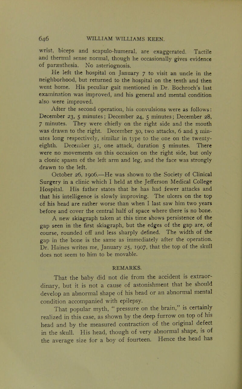 wrist, biceps and scapulohumeral, are exaggerated. Tactile and thermal sense normal, though he occasionally gives evidence of parsesthesia. No asteriognosis. He left the hospital on January 7 to visit an uncle in the neighborhood, but returned to the hospital on the tenth and then went home. His peculiar gait mentioned in Dr. Bochroch’s last examination was improved, and his general and mental condition also were improved. After the second operation, his convulsions were as follows: December 23, 5 minutes; December 24, 5 minutes; December 28, 7 minutes. They were chiefly on the right side and the mouth was drawn to the right. December 30, two attacks, 6 and 3 min- utes long respectively, similar in type to the one on the twenty- eighth. December 31, one attack, duration 5 minutes. There were no movements on this occasion on the right side, but only a clonic spasm of the left arm and leg, and the face was strongly drawn to the left. October 26, 1906.—He was shown to the Society of Clinical Surgery in a clinic which I held at the Jefferson Medical College Hospital. His father states that he has had fewer attacks and that his intelligence is slowly improving. The ulcers on the top of his head are rather worse than when I last saw him two years before and cover the central half of space where there is no bone. A new skiagraph taken at this time shows persistence of the gap seen in the first skiagraph, but the edges of the gap are, of course, rounded off and less sharply defined. The width of the gap in the bone is the same as immediately after the operation. Dr. Haines writes me, January 25, 1907, that the top of the skull does not seem to him to be movable. REMARKS. That the baby did not die from the accident is extraor- dinary, but it is not a cause of astonishment that he should develop an abnormal shape of his head or an abnormal mental condition accompanied with epilepsy. That popular myth, “ pressure on the brain,’ is certainly realized in this case, as shown by the deep furrow on top of his head and by the measured contraction of the original defect in the skull. His head, though of very abnormal shape, is of the average size for a boy of fourteen. Hence the head has