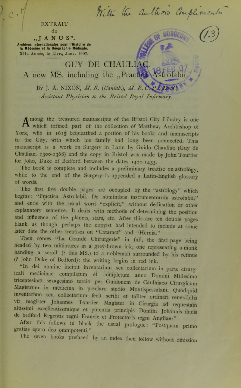 c fyillZ /fc CL^ltitryz mV* EXTRAIT de „J A N U S”. Archives Internationales pour I'Histoire de la M6decine et la Q6ographie Medicals. XIIo Annee, Ie Livr., Janv. 1907. tA GUY DE CHAl l.L\C. A new MS. including the „Prac ‘roiabii.” * By J. A. NIXON, M. B. (Cantab.), M. R. Assistant Physician to the Bristol Royal Infirmary. A mong the treasured manuscripts of the Bristol City Library is one which formed part of the collection of Matthew, Archbishop of York, who in 1615 bequeathed a portion of his books and manuscripts to the City, with which his family had long been connected. This manuscript is a work on Surgery in Latin by Guido Chauliac (Guy de Chaiiliac, 1300-1368) and the copy in Bristol was made by John Tourtier for John, Duke of Bedford between the dates 1420-1435. The book is complete and includes a preliminary treatise on astrology, while to the end of the Surgery is appended a Latin-English glossary of words. The first five double pages are occupied by the “astrology” which begins: “Practica Astrolabii. De nominibus instrumentorum astrolabii,” and ends with the usual word “explicit,” without dedication or other explanatory sentence. It deals with methods of determining the position and influence of the planets, stars, etc. After this are ten double pages blank as though perhaps the copyist had intended to include at some later date the other treatises on “Cataract” and “Hernia.” Then comes “La Grande Chirurgerie” in full, the first page being headed by two miniatures in a grey-brown ink, one representing a monk handing a scroll (? this MS.) to a nobleman surrounded by his retinue (? John Duke of Bedford): the writing begins in red ink. In dei nomine incipit inventarium seu collectarium in parte cirurg- lcali medicinae compilatum et completum anno Domini Millesimo tricentesimo sexagesimo tercio per Guidonem de Caulhiaco Cirurgicum Magistrum in medicina in preclaro studio Montispessulani. Quodquid inventarium seu collectarium fecit scribi et taliter ordinari venerabilis vir magister Johannes Tourtier Magister in Cirurgia ad requestam altissimi excellentissimique et potentis principis Domini Johannis ducis de bedford Regentis regni Francie et Protectoris regni Angliae:” After this follows in black the usual prologue: “Postquam primo gratias egero deo omnipotenti.” The seven books prefaced by an index then follow without omission