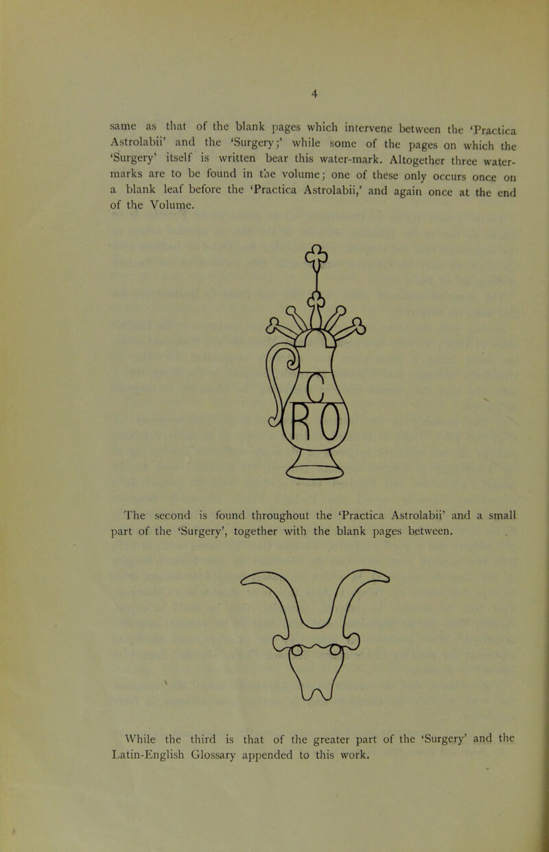 same as that of the blank pages which intervene between the ‘Practica Astrolabii’ and the ‘Surgery;’ while some of the pages on which the ‘Surgery’ itself is written bear this water-mark. Altogether three water- marks are to be found in the volume; one of these only occurs once on a blank leaf before the ‘Practica Astrolabii,’ and again once at the end of the Volume. The second is found throughout the ‘Practica Astrolabii’ and a small part of the ‘Surgery’, together with the blank pages between. While the third is that of the greater part of the ‘Surgery’ and the Latin-English Glossary appended to this work.