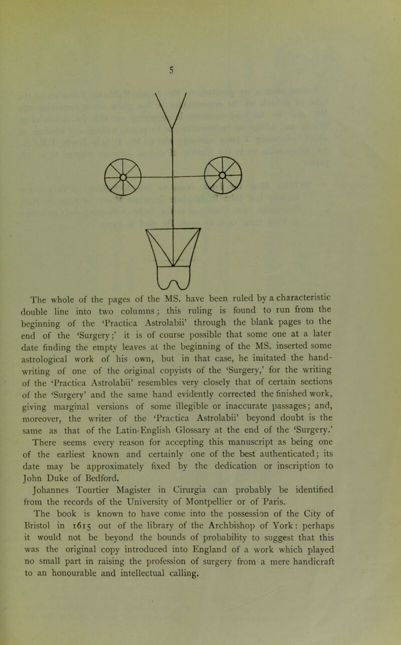 The whole of the pages of the MS. have been ruled by a characteristic double line into two columns; this ruling is found to run from the beginning of the Tractica Astrolabii’ through the blank pages to the end of the ‘Surgery;’ it is of course possible that some one at a later date finding the empty leaves at the beginning of the MS. inserted some astrological work of his own, but in that case, he imitated the hand- writing of one of the original copyists of the ‘Surgery,’ for the writing of the ‘Practica Astrolabii’ resembles very closely that of certain sections of the ‘Surgery’ and the same hand evidently corrected the finished work, giving marginal versions of some illegible or inaccurate passages; and, moreover, the writer of the ‘Practica Astrolabii’ beyond doubt is the same as that of the Latin-English Glossary at the end of the ‘Surgery.’ There seems every reason for accepting this manuscript as being one of the earliest known and certainly one of the best authenticated; its date may be approximately fixed by the dedication or inscription to John Duke of Bedford. Johannes Tourtier Magister in Cirurgia can probably be identified from the records of the University of Montpellier or of Paris. The book is known to have come into the possession of the City of Bristol in 1615 out of the library of the Archbishop of York: perhaps it would not be beyond the bounds of probability to suggest that this was the original copy introduced into England of a work which played no small part in raising the profession of surgery from a mere handicraft to an honourable and intellectual calling.