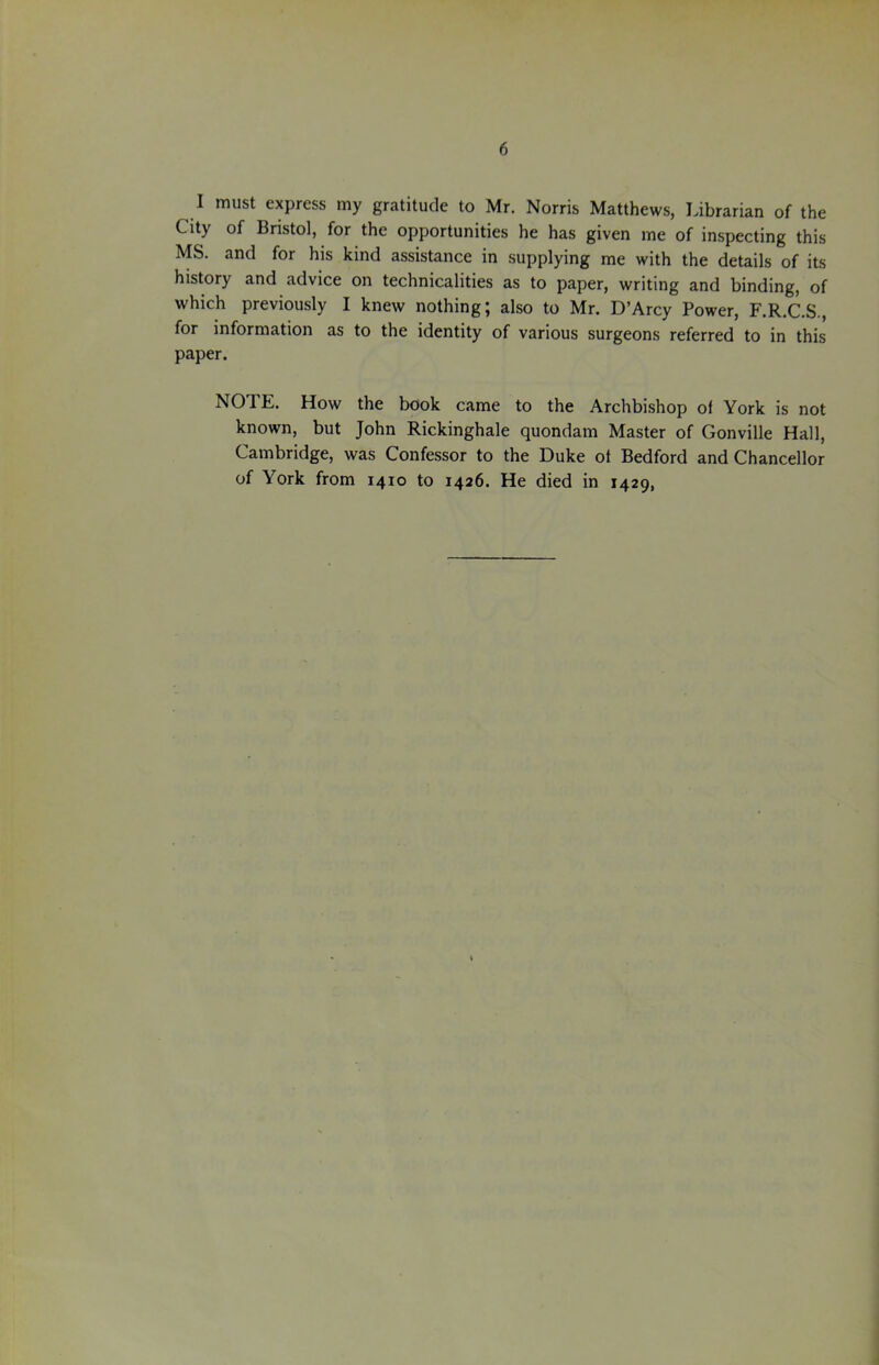 I must express my gratitude to Mr. Norris Matthews, Librarian of the City of Bristol, for the opportunities he has given me of inspecting this MS. and for his kind assistance in supplying me with the details of its history and advice on technicalities as to paper, writing and binding, of which previously I knew nothing; also to Mr. D’Arcy Power, F.R.C.S., for information as to the identity of various surgeons referred to in this paper. NOTE. How the book came to the Archbishop of York is not known, but John Rickinghale quondam Master of Gonville Hall, Cambridge, was Confessor to the Duke of Bedford and Chancellor of York from 1410 to 1426. He died in 1429,