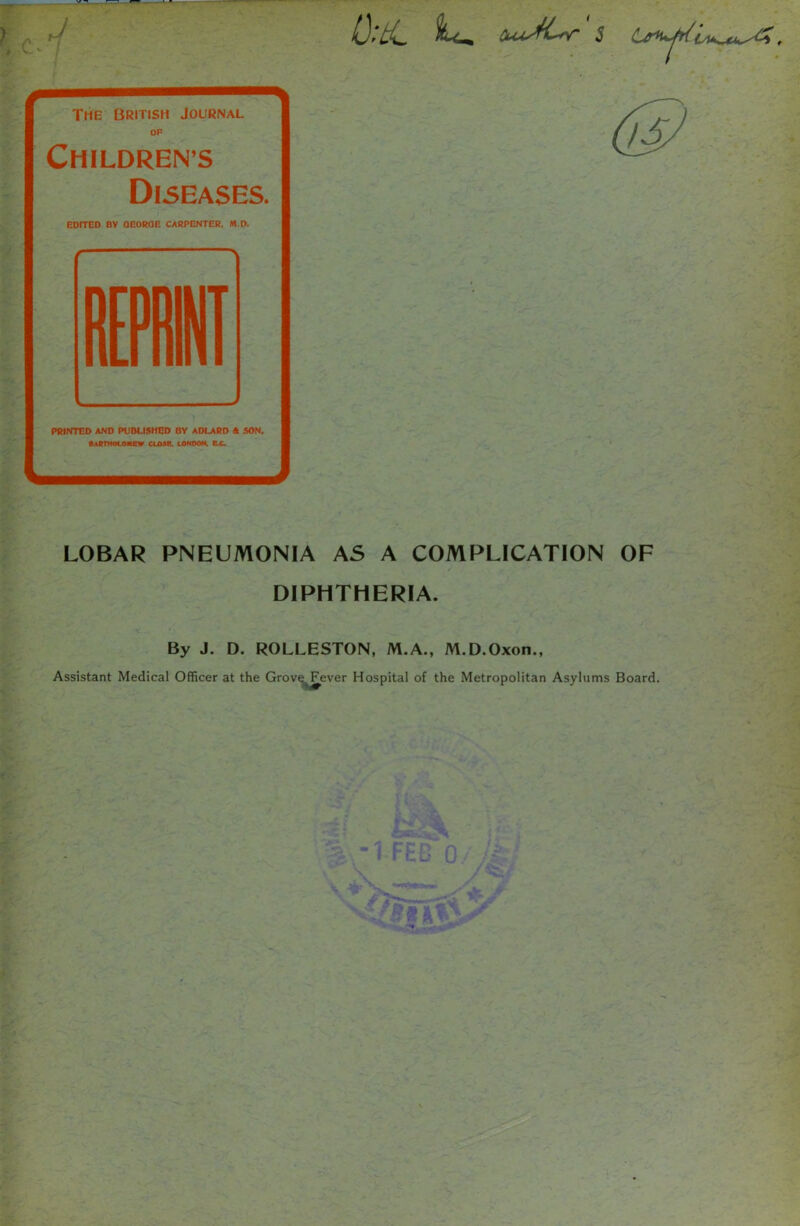 The British Journal OP Childrens Diseases. EDITED DV QEOROE CARPENTER. M.D. r ~— PRINTED AND PUBLISHED BY ADLARD A SON, Bartholomew cu»e. londoh. ec. LOBAR PNEUMONIA AS A COMPLICATION OF DIPHTHERIA. By J. D. ROLLESTON, M.A., M.D.Oxon., Assistant Medical Officer at the Grove Fever Hospital of the Metropolitan Asylums Board.