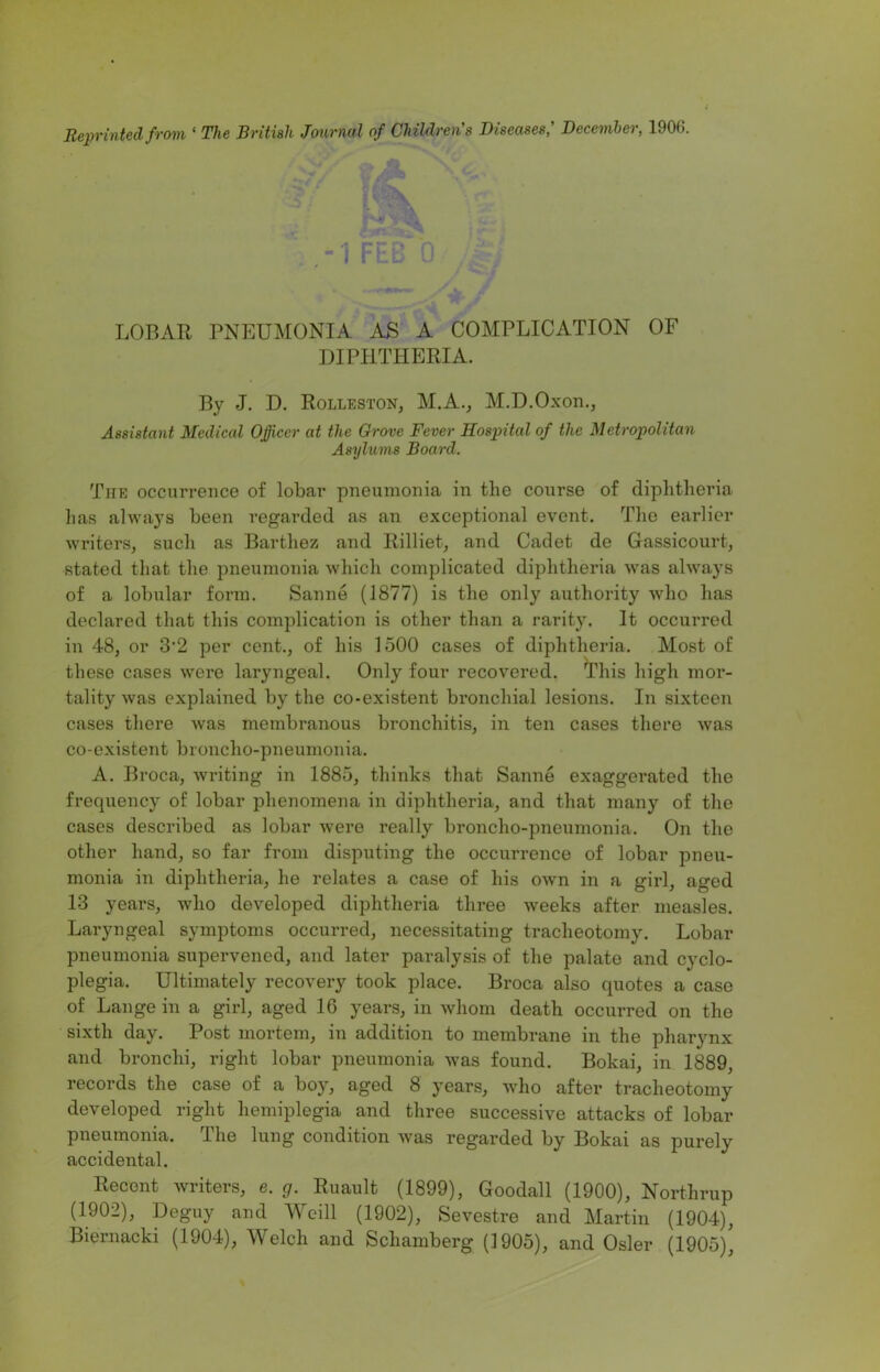 Reprinted from ‘ The British Journal of Children's Diseases,' December, 1906. -1 FEB 0 « •' ri LOBAR PNEUMONIA AS A COMPLICATION OF DIPHTHERIA. By J. D. Rolleston, M.A., M.D.Oxon., Assistant Medical Officer at the drove Fever Hospital of the Metropolitan Asylums Board. The occurrence of lobar pneumonia in the course of diphtheria has always been regarded as an exceptional event. The earlier writers, such as Barthez and Rilliet, and Cadet de Gassicourt, stated that the pneumonia which complicated diphtheria was always of a lobular form. Sanne (1877) is the only authority who has declared that this complication is other than a rarity. It occurred in 48, or 3’2 per cent., of his 1500 cases of diphtheria. Most of these cases were laryngeal. Only four recovered. This high mor- tality was explained by the co-existent bronchial lesions. In sixteen cases there was membranous bronchitis, in ten cases there was co-existent broncho-pneumonia. A. Broca, writing in 1885, thinks that Sanne exaggerated the frequency of lobar phenomena in diphtheria, and that many of the cases described as lobar were really broncho-pneumonia. On the other hand, so far from disputing the occurrence of lobar pneu- monia in diphtheria, he relates a case of his OAvn in a girl, aged 13 years, who developed diphtheria three weeks after measles. Laryngeal symptoms occurred, necessitating tracheotomy. Lobar pneumonia supervened, and later paralysis of the palate and cyclo- plegia. Ultimately recovery took place. Broca also quotes a case of Lange in a girl, aged 16 years, in whom death occurred on the sixth day. Post mortem, in addition to membrane in the pharynx and bronchi, right lobar pneumonia was found. Bokai, in 1889, records the case of a boy, aged 8 years, who after tracheotomy developed right hemiplegia and three successive attacks of lobar pneumonia. The lung condition was regarded by Bokai as purely accidental. Recent writers, e. g. Ruault (1899), Goodall (1900), Northrup (1902), Deguy and Weill (1902), Sevestre and Martin (1904), Biernacki (1904), Welch and Schamberg (1905), and Osier (1905)’