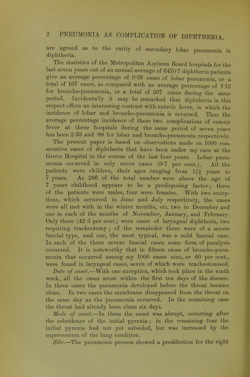 aie agreed as to the rarity of secondary lobar pneumonia in diphtheria. I he statistics of the Metropolitan Asylums Board hospitals for the last seven years out of an annual average of 6470-7 diphtheria patients give an average percentage of 0‘38 cases of lobar pneumonia, or a total of 167 cases, as compared with an average percentage of P12 for hioncho-pneumoma, or a total of 507 cases during the same period. Incidentally it may be remarked that diphtheria in this respect offers an interesting contrast with enteric fever, in which the incidence of lobar and broncho-pneumonia is reversed. Thus the average percentage incidence of these two complications of enteric fever at these hospitals during the same period of seven years has been 2'33 and ’98 for lobar and broncho-pneumonia respectively. The present paper is based on observations made on 1000 con- secutive cases of diphtheria that have been under my care at the Grove Hospital in the course of the last four years. Lobar pneu- monia occurred in only seven cases (0-7 per cent.). All the patients were children, their ages ranging from 1{-| years to 7 years. As 266 of the total number were above the age of 7 years childhood appears to be a predisposing factor; three of the patients were males, four were females. With two excep- tions, which occurred in June and July respectively, the cases were all met with in the winter months, viz. two in December and one in each of the months of November, January, and February. Only three (42'3 per cent.) were cases of laryngeal diphtheria, two requiring tracheotomy ; of the remainder three were of a severe faucial type, and one, the most typical, was a mild faucial case. In each of the three severe faucial cases some form of paralysis occurred. It is noteworthy that in fifteen cases of broncho-pneu- monia that occurred among my 1000 cases nine, or 60 per cent., were found in laryngeal cases, seven of which were tracheotomised. Date of onset.—With one exception, which took place in the ninth week, all the cases arose within the first ten days of the disease. In three cases the pneumonia developed before the throat became clean. In two cases the membrane disappeared from the throat on the same day as the pneumonia occurred. In the remaining case the throat had already been clean six days. Mode of onset.—In three the onset was abrupt, occurring after the subsidence of the initial pyrexia ; in the remaining four the initial pyrexia had not yet subsided, but was increased by the supervention of the lung condition. Site.—The pneumonic process showed a predilection for the right