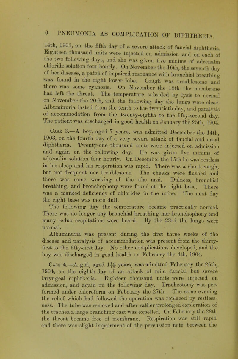 Htli, 1903, on the fifth day of a severe attack of faucial diphtheria. Eighteen thousand units were injected on admission and on each of the two following days, and she was given five minims of adrenalin chloride solution four hourly. On November the 16th, the seventh day of her disease, a patch of impaired resonance with bronchial breathing was found in the right lower lobe. Cough was troublesome and there was some cyanosis. On November the 18tli the membrane had left the throat. The temperature subsided by lysis to normal on November the 20th, and the following day the lungs were clear. Albummuna lasted from the tenth to the twentieth day, and paralysis of accommodation from the twenty-eighth to the fifty-second day. The patient was discharged in good health on January the 25th, 1904. Case 3.—A boy, aged 7 years, was admitted December the 14th, 1903, on the fourth day of a very severe attack of faucial and nasal diphtheria. Twenty-one thousand units were injected on admission and again on the following day. He was given five minims of adrenalin solution four hourly. On December the 15th he was restless in his sleep and his respiration was rapid. There was a short cough, but not frequent nor troublesome. The cheeks were flushed and there was some working of the alas nasi. Dulness, bronchial breathing, and bronchophony were found at the right base. There was a marked deficiency of chlorides in the urine. The next day the right base was more dull. The following day the temperature became practically normal. There was no longer any bronchial breathing nor bronchophony and many redux crepitations Avere heard. By the 23rd the lungs Avere normal. Albuminuria Avas present during the first three weeks of the disease and paralysis of accommodation Avas present from the thirty- first to the fifty-first day. No other complications developed, and the boy was discharged in good health on February the 4th, 1904. Case 4.—A girl, aged lj-f years, was admitted February the 26th, 1904, on the eighth day of an attack of mild faucial but severe laryngeal diphtheria. Eighteen thousand units Avere injected on admission, and again on the folloAving day. Tracheotomy Avas per- formed under chloroform on February the 27tli. The same evening the relief Avhich had folloAved the operation Avas replaced by restless- ness. The tube Avas removed and after rather prolonged exploration of the trachea a large branching cast Avas expelled. On February the 28tli the throat became free of membrane. Respiration was still rapid and there Avas slight impairment of the percussion note betAveen the