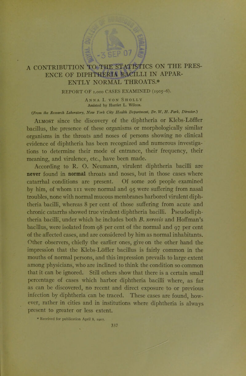 A CONTRIBUTION TO THE STATISTICS ON THE PRES- ENCE OF DIPHTHERIA BACILLI IN APPAR- ENTLY NORMAL THROATS * REPORT OF 1,000 CASES EXAMINED (1905-6). Anna I. von Sholly Assisted by Harriet L. Wilcox. {From the Research Laboratory, New York City Health Department, Dr. IV. H. Park, Director.) Almost since the discovery of the diphtheria or Klebs-Loffler bacillus, the presence of these organisms or morphologically similar organisms in the throats and noses of persons showing no clinical evidence of diphtheria has been recognized and numerous investiga- tions to determine their mode of entrance, their frequency, their meaning, and virulence, etc., have been made. According to R. O. Neumann, virulent diphtheria bacilli are never found in normal throats and noses, but in those cases where catarrhal conditions are present. Of some 206 people examined by him, of whom in were normal and 95 were suffering from nasal troubles, none with normal mucous membranes harbored virulent diph- theria bacilli, whereas 8 per cent of those suffering from acute and chronic catarrhs showed true virulent diphtheria bacilli. t*seudodiph- theria bacilli, under which he includes both B. xerosis and Hoffman’s bacillus, were isolated from 98 per cent of the normal and 97 per cent of the affected cases, and are considered by him as normal inhabitants. Other observers, chiefly the earlier ones, give on the other hand the impression that the Klebs-Loffler bacillus is fairly common in the mouths of normal persons, and this impression prevails to large extent among physicians, who are inclined to think the condition so common that it can be ignored. Still others show that there is a certain small percentage of cases which harbor diphtheria bacilli where, as far as can be discovered, no recent and direct exposure to or previous infection by diphtheria can be traced. These cases are found, how- ever, rather in cities and in institutions where diphtheria is always present to greater or less extent. * Received for publication April 8, 1007.