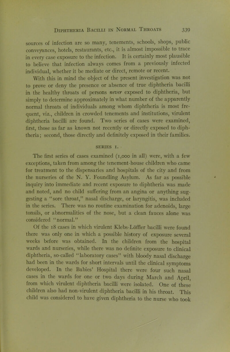 sources of infection are so many, tenements, schools, shops, public conveyances, hotels, restaurants, etc., it is almost impossible to trace in every case exposure to the infection. It is certainly most plausible to believe that infection always comes from a previously infected individual, whether it be mediate or direct, remote or recent. With this in mind the object of the present investigation was not to prove or deny the presence or absence of true diphtheria bacilli in the healthy throats of persons nen)er exposed to diphtheria, but simply to determine approximately in what number of the apparently normal throats of individuals among whom diphtheria is most fre- quent, viz., children in crowded tenements and institutions, virulent diphtheria bacilli arc found. Two scries of cases were examined, first, those as far as known not recently or directly exposed to diph- theria; second, those directly and definitely exposed in their families. SERIES I. The first series of cases examined (1,000 in all) were, with a few exceptions, taken from among the tenement-house children who came for treatment to the dispensaries and hospitals of the city and from the nurseries of the N. Y. Foundling Asylum. As far as possible inquiry into immediate and recent exposure to diphtheria was made and noted, and no child suffering from an angina or anything sug- gesting a “sore throat,” nasal discharge, or laryngitis, was included in the series. There was no routine examination for adenoids, large tonsils, or abnormalities of the nose, but a clean fauces alone was considered “normal.” Of the 18 cases in which virulent Klebs-Loffler bacilli were found there was only one in which a possible history of exposure several weeks before was obtained. In the children from the hospital wards and nurseries, while there was no definite exposure to clinical diphtheria, so-called “laboratory cases” with bloody nasal discharge had been in the wards for short intervals until the clinical symptoms developed. In the Babies’ Hospital there were four such nasal cases in the wards for one or two days during March and April, from which virulent diphtheria bacilli were isolated. One of these children also had non-virulent diphtheria bacilli in his throat. This child was considered to have given diphtheria to the nurse who took
