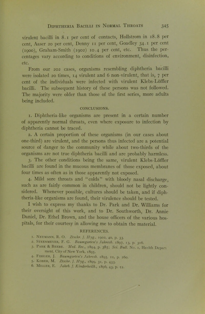 % virulent bacilli in 8.1 per cent of contacts, Hollstrom in 18.8 per cent, Aaser 20 per cent, Denny ii per cent, Goadley 34.1 per cent (1900), Graham-Smith (1902) 10.4 per cent, etc. Thus the per- centages vary according to conditions of environment, disinfection, etc. From our 202 cases, organisms resembling diphtheria bacilli were isolated 20 times, 14 virulent and 6 non-virulent, that is, 7 per cent of the individuals were infected with virulent Klebs-Lbffler bacilli. The subsequent history of these persons was not followed. The majority were older than those of the first series, more adults being included. CONCLUSIONS. 1. Diphtheria-like organisms are present in a certain number of apparently normal throats, even where exposure to infection by diphtheria cannot be traced. 2. A certain proportion of these organisms (in our cases about one-third) are virulent, and the persons thus infected are a potential source of danger to the community while about two-thirds of the organisms are not true diphtheria bacilli and are probably harmless. 3. The other conditions being the same, virulent Klebs-LofTler bacilli arc found in the mucous membranes of those exposed, about four times as often as in those apparently not exposed. 4. Mild sore throats and “colds” with bloody nasal discharge, such as are fairly common in children, should not be lightly con- sidered. Whenever possible, cultures should be taken, and if diph- theria-like organisms are found, their virulence should be tested. I wish to express my thanks to Dr. Park and Dr. Williams for their oversight of this work, and to Dr. Southworth, Dr. Annie Daniel, Dr. Ethel Brown, and the house officers of the various hos- pitals, for their courtesy in allowing me to obtain the material. REFERENCES. 1. Neumann, R. O. Zlschr. /. Hyg., 1902, 40, p. 33. 2. Steenmeyer, F. G. Baumgarten’s Jahresb. 1897, 13, p. 316. 3. Park & Beebe. Med. Rec., 1894, p. 385; Sci. Bull'. No. i, Henith Depart ment, City of New York, 1895. 4. I'lBiGER, J. Bau'ngarten's Jahresb. 1895, ii, p. 260. 5. Kober, M. Ztschr. j. Hyg., 1899, 31, p. 433. 6. Miller, E. Jahrb. j. Kinderheilk., 1896, 43, p. 34.