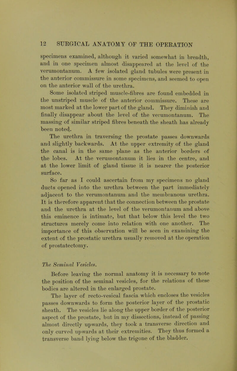 specimens examined, although it varied somewhat in breadth, and in one specimen almost disappeared at the level of the verumontanum. A few isolated gland tubules were present in the anterior commissure in some specimens, and seemed to open on the anterior wall of the urethra. Some isolated striped muscle-fibres are found embedded in the unstriped muscle of the anterior commissure. These are most marked at the lower part of the gland. They diminish and finally disappear about the level of the verumontanum. The massing- of similar striped fibres beneath the sheath has already been noted. The urethra in traversing the prostate passes downwards and slightly backwards. At the upper extremity of the gland the canal is in the same plane as the anterior borders of the lobes. At the verumontanum it lies in the centre, and at the lower limit of gland tissue it is nearer the posterior surface. So far as I could ascertain from my specimens no gland ducts opened into the urethra between the part immediately adjacent to the verumontanum and the membranous urethra. It is therefore apparent that the connection between the prostate and the urethra at the level of the verumontanum and above this eminence is intimate, but that below this level the two structures merely come into relation with one another. The importance of this observation will be seen in examining the extent of the prostatic urethra usually removed at the operation of prostatectomy. The Seminal Vesicles. Before leaving the normal anatomy it is necessary to note the position of the seminal vesicles, for the relations of these bodies are altered in the enlarged prostate. The layer of recto-vesical fascia which encloses the vesicles passes downwards to form the posterior layer of the prostatic sheath. The vesicles lie along the upper border of the posterior aspect of the prostate, but in my dissections, instead of passing almost dii’ectly upwards, they took a transverse direction and only curved upwards at their extremities. They thus formed a transverse band lying below the trigone of the bladder,