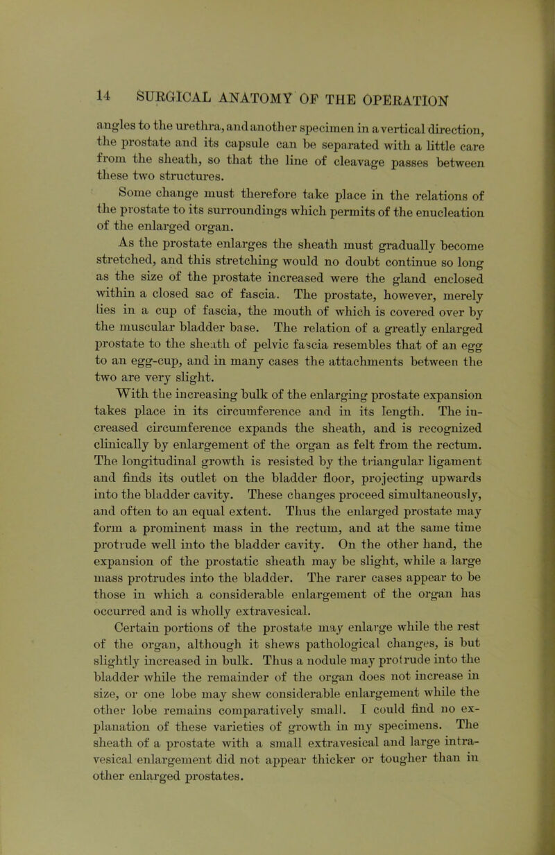 angles to the urethra, and another specimen in a vertical direction, the prostate and its capsule can be separated with a little care from the sheath, so that the line of cleavage passes between these two structures. Some change must therefore take place in the relations of the prostate to its surroundings which permits of the enucleation of the enlarged organ. As the prostate enlarges the sheath must gradually become stretched, and this stretching- would no doubt continue so long as the size of the prostate increased were the gland enclosed within a closed sac of fascia. The prostate, however, merely lies in a cup of fascia, the mouth of which is covered over by the muscular bladder base. The relation of a greatly enlarged prostate to the sheath of pelvic fascia resembles that of an egg to an egg-cup, and in many cases the attachments between the two are very slight. With the increasing bulk of the enlarging prostate expansion takes place in its circumference and in its length. The in- creased circumference expands the sheath, and is recognized clinically by enlargement of the organ as felt from the rectum. The longitudinal growth is resisted by the triangular ligament and finds its outlet on the bladder floor, projecting upwards into the bladder cavity. These changes proceed simultaneously, and often to an equal extent. Thus the enlarged prostate may form a prominent mass in the rectum, and at the same time protrude well into the bladder cavity. On the other hand, the expansion of the prostatic sheath may be slight, while a large mass protrudes into the bladder. The rarer cases appear to be those in which a considerable enlargement of the organ has occurred and is wholly extravesical. Certain portions of the prostate may enlarge while the rest of the organ, although it shews pathological changes, is but slightly increased in bulk. Thus a nodule may protrude into the bladder while the remainder of the organ does not increase in size, or one lobe may shew considerable enlargement while the other lobe remains comparatively small. I could find no ex- planation of these varieties of growth in my specimens. The sheath of a prostate with a small extravesical and large intra- vesical enlargement did not appear thicker or tougher than in other enlarged prostates.