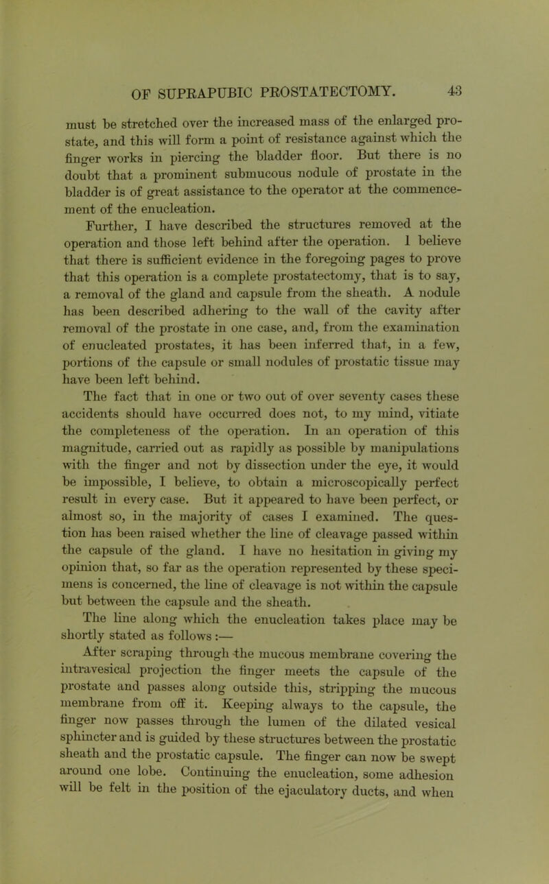 must be stretched over the increased mass of the enlarged pro- state, and this will form a point of resistance against which the finger works in piercing the bladder floor. But there is no doubt that a prominent submucous nodule of prostate in the bladder is of great assistance to the operator at the commence- ment of the enucleation. Further, I have described the structures removed at the operation and those left behind after the operation. 1 believe that there is sufficient evidence in the foregoing pages to prove that this operation is a complete prostatectomy, that is to say, a removal of the gland and capsule from the sheath. A nodule has been described adhering to the wall of the cavity after removal of the prostate in one case, and, from the examination of enucleated prostates, it has been inferred that, in a few, portions of the capsule or small nodules of prostatic tissue may have been left behind. The fact that in one or two out of over seventy cases these accidents should have occurred does not, to my mind, vitiate the completeness of the operation. In an operation of this magnitude, carried out as rapidly as possible by manipulations with the finger and not by dissection under the eye, it would be impossible, I believe, to obtain a microscopically perfect result in every case. But it appeared to have been perfect, or almost so, in the majority of cases I examined. The ques- tion has been raised whether the line of cleavage passed within the capsule of the gland. I have no hesitation in giving my opinion that, so far as the operation represented by these speci- mens is concerned, the line of cleavage is not within the capsule but between the capsule and the sheath. The line along which the enucleation takes place may be shortly stated as follows :— After scraping through -the mucous membrane covering the intravesical projection the finger meets the capsule of the prostate and passes along outside this, stripping the mucous membrane from off it. Keeping always to the capsule, the finger now passes through the lumen of the dilated vesical sphincter and is guided by these structures between the prostatic sheath and the prostatic capsule. The finger can now be swept around one lobe. Continuing the enucleation, some adhesion will be felt in the position of the ejaculatory ducts, and when