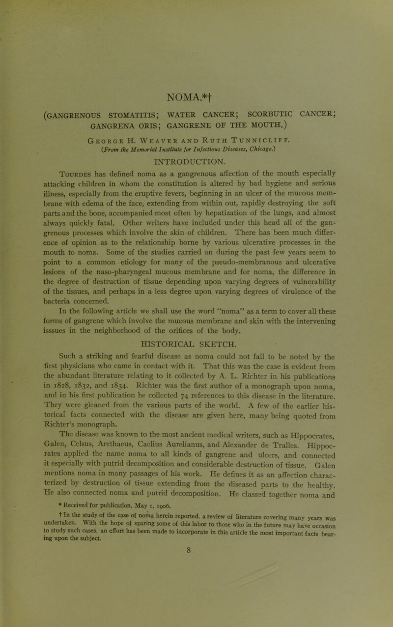 NOMA*t (gangrenous stomatitis; water cancer; scorbutic cancer; GANGRENA ORIS; GANGRENE OF THE MOUTH.) George H. Weaver and Ruth Tunnicliff. {From the Memorial Institute for Infectious Diseases, Chicago.) INTRODUCTION. Tourdes has defined noma as a gangrenous affection of the mouth especially attacking children in whom the constitution is altered by bad hygiene and serious illness, especially from the eruptive fevers, beginning in an ulcer of the mucous mem- brane with edema of the face, extending from wdthin out, rapidly destroying the soft parts a nd the bone, accompanied most often by hepatization of the lungs, and almost always quickly fatal. Other writers have included under this head all of the gan- grenous processes which involve the skin of children. There has been much differ- ence of opinion as to the relationship borne by various ulcerative processes in the mouth to noma. Some of the studies carried on during the past few years seem to point to a common etiology for many of the pseudo-membranous and ulcerative lesions of the naso-pharyngeal mucous membrane and for noma, the difference in the degree of destruction of tissue depending upon varying degrees of vulnerability of the tissues, and perhaps in a less degree upon varying degrees of virulence of the bacteria concerned. In the following article we shall use the word “noma” as a term to cover all these forms of gangrene which involve the mucous membrane and skin with the intervening isssues in the neighborhood of the orifices of the body, HISTORICAL SKETCH. Such a striking and fearful disease as noma could not fail to be noted by the first physicians who came in contact with it. That this was the case is evident from the abundant literature relating to it collected by A. L. Richter in his publications in 1828, 1832, and 1834. Richter was the first author of a monograph upon noma, and in his first publication he collected 74 references to this disease in the literature. They were gleaned from the various parts of the world. A few of the earlier his- torical facts connected with the disease are given here, many being quoted from Richter’s monograph. The disease was known to the most ancient medical writers, such as Hippocrates, Galen, Celsus, Arethaeus, Caclius Aurelianus, and Alexander de Tralles. Hippoc- rates applied the name noma to all kinds of gangrene and ulcers, and connected it especially with putrid decomposition and considerable destruction of tissue. Galen mentions noma in many passages of his work. He defines it as an s.ffection charac- terized by destruction of tissue extending from the diseased parts to the healthy. He also connected noma and putrid decomposition. He classed together noma and * Received for publication, May i, 1906. t In the study of the case of noma herein reported, a review of literature covering many years was undertaken. With the hope of sparing some of this labor to those who in the future may have occasion to study such cases, an effort has been made to incorporate in this article the most important facts bear- ing upon the subject.