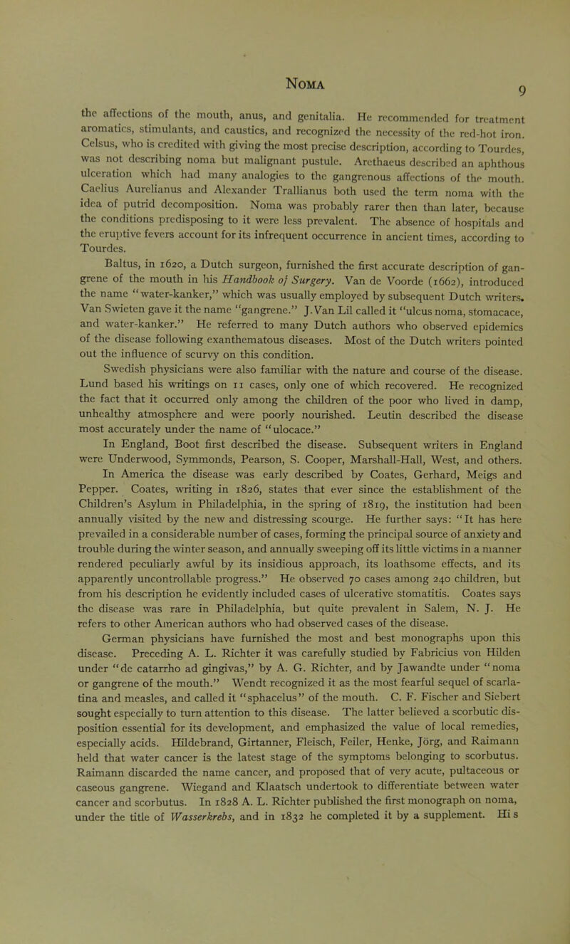 9 the afTections of the mouth, anus, and genitalia. He recommended for treatment aromatics, stimulants, and caustics, and recognized the necessity of the red-hot iron. Celsus, who is credited with giving the most precise description, according to Tourdes, was not describing noma but malignant pustule. Arethacus described an aphthous ulceration which had many analogies to the gangrenous affections of the mouth. Caelius Aurelianus and Alexander Trallianus both used the term noma with the idea of putrid decomposition. Noma was probably rarer then than later, because the conditions predisposing to it were less prevalent. The absence of hospitals and the cru])tive fevers account for its infrequent occurrence in ancient times, according to Tourdes. Baltus, in 1620, a Dutch surgeon, furnished the first accurate description of gan- grene of the mouth in his Handbook 0} Surgery. Van de Voorde (1662), introduced the name “ water-kanker,” which was usually employed by subsequent Dutch writers. Van Swieten gave it the name “gangrene.” J. Van Lil called it “ulcus noma, stomacace, and water-kanker.” He referred to many Dutch authors who observed epidemics of the disease following exanthematous diseases. Most of the Dutch writers pointed out the influence of scurvy on this condition. Swedish physicians were also familiar with the nature and course of the disease. Lund based his writings on ii cases, only one of which recovered. He recognized the fact that it occurred only among the children of the poor who lived in damp, unhealthy atmosphere and were poorly nourished. Leutin described the disease most accurately under the name of “ulocace.” In England, Boot first described the disease. Subsequent writers in England were Underwood, Symmonds, Pearson, S. Cooper, Marshall-Hall, West, and others. In America the disease was early described by Coates, Gerhard, Meigs and Pepper. Coates, writing in 1826, states that ever since the establishment of the Children’s Asylum in Philadelphia, in the spring of 1819, the institution had been annually %'isited by the new and distressing scourge. He further says; “It has here prevailed in a considerable number of cases, forming the principal source of anxiety and trouble during the winter season, and annually sw'eeping off its little victims in a manner rendered peculiarly awful by its insidious approach, its loathsome effects, and its apparently uncontrollable progress.” He observed 70 cases among 240 children, but from his description he evidently included cases of ulcerative stomatitis. Coates says the disease was rare in Philadelphia, but quite prevalent in Salem, N. J. He refers to other American authors who had observed cases of the disease. German physicians have furnished the most and best monographs upon this disease. Preceding A. L. Richter it was carefully studied by Fabricius von Hilden under “de catarrho ad gingivas,” by A. G. Richter, and by Jawandte under “noma or gangrene of the mouth.” Wendt recognized it as the most fearful .sequel of scarla- tina and measles, and called it “sphacelus” of the mouth. C. F. Fischer and Siebert sought especially to turn attention to this disease. The latter believed a scorbutic dis- position essential for its development, and emphasized the value of local remedies, especially acids. Hildebrand, Girtanner, Fleisch, Feiler, Henke, Jorg, and Raimann held that water cancer is the latest stage of the symptoms belonging to scorbutus. Raimann discarded the name cancer, and proposed that of very acute, pultaceous or caseous gangrene. Wiegand and Klaatsch undertook to differentiate between water cancer and scorbutus. In 1828 A. L. Richter published the first monograph on noma, under the title of Wasserkrebs, and in 1832 he completed it by a supplement. Hi s