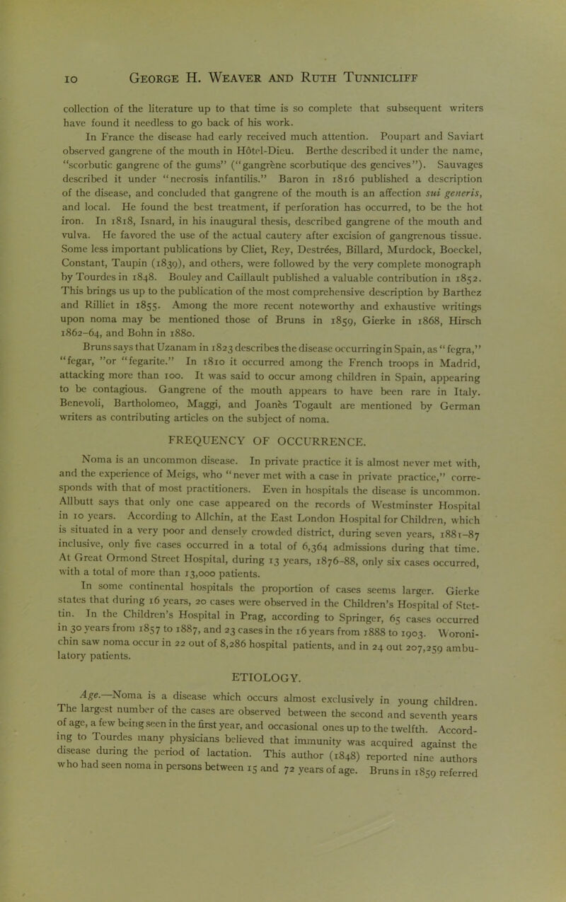 collection of the literature up to that time is so complete that subsequent writers have found it needless to go back of his work. In France the disease had early received much attention. Poupart and Saviart observed gangrene of the mouth in H6tel-Dieu. Berthe described it under the name, “scorbutic gangrene of the gums” (“gangrene scorbutique des gencives”). Sauvages described it under “necrosis infantilis.” Baron in i8i6 published a description of the disease, and concluded that gangrene of the mouth is an affection sui generis, and local. He found the best treatment, if perforation has occurred, to be the hot iron. In i8i8, Isnard, in his inaugural thesis, described gangrene of the mouth and vulva. He favored the use of the actual cautery after excision of gangrenous tissue. Some less important publications by diet, Rey, Destr^es, Billard, Murdock, Boeckel, Constant, Taupin (1839), and others, were followed by the very complete monograph by Tourdes in 1848. Boulcy and Caillault published a valuable contribution in 1852. This brings us up to the publication of the most comprehensive description by Barthez and Rilliet in 1855. Among the more recent noteworthy and exhaustive writings upon noma may be mentioned those of Bruns in 1859, Gierke in 1868, Hirsch 1862-64, und Bohn in 1880. Bruns says that Uzanam in 1823 describes the disease occurring in Spain, as “ fegra,” “fegar, ”or “fegarite.” In 1810 it occurred among the French troops in Madrid, attacking more than 100. It was said to occur among children in Spain, appearing to be contagious. Gangrene of the mouth appears to have been rare in Italy. Benevoli, Bartholomeo, Maggi, and Joanns Togault are mentioned by German writers as contributing articles on the subject of noma. FREQUENCY OF OCCURRENCE. Noma is an uncommon di.scase. In private practice it is almost never met with, and the experience of Meigs, who “never met with a case in private practice,” corre- sponds with that of most practitioners. Even in hospitals the disease is uncommon. Allbutt says that only one case appeared on the records of Westminster Hospital in 10 years. According to Allchin, at the East London Hospital for Children, which is .situated in a very poor and densely crowded district, during seven years, 1881-87 inclusive, only five cases occurred in a total of 6,364 admissions during that time. At Great Ormond Street Hospital, during 13 years, 1876-88, only six cases occurred, with a total of more than 13,000 patients. In some continental hospitals the proportion of cases seems larger. Gierke states that during 16 years, 20 cases were observed in the Children’s Hospital of Stet- tin. In the Children’s Hospital in Prag, according to Springer, 65 ca.ses occurred in 30 years from 1857 to 1887, and 23 cases in the 16 years from 1888 to 1903. Woroni- chin saw noma occur in 22 out of 8,286 hospital patients, and in 24 out 207,259 ambu- latory patients. ETIOLOGY. Age. Noma is a disease which occurs almost exclusively in young children. The largest number of the cases are observed between the second and seventh years of age, a few being seen in the first year, and occasional ones up to the twelfth Accord- ing to Tourdes many physidans believed that immunity was acquired against the disease dunng the penod of lactation. This author (1848) reported nine authors who had seen noma in persons between 15 and 72 years of age. Bruns in 1859 referred