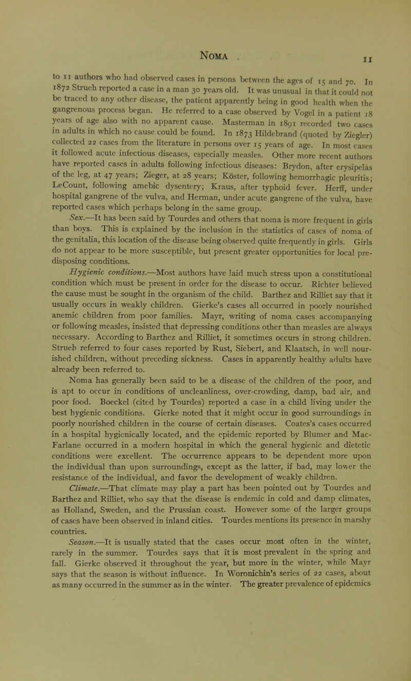 Noma . II to II authors who had observed cases in persons between the ages of 15 and 70. In 1872 Strueh reported a case in a man 30 years old. It was unusual in that it could not be traced to any other disease, the patient apparently being in good health when the gangrenous process began. He referred to a case observed by Vogel in a patient 18 years of age also with no apparent cause. Masterman in 1891 recorded two cases in adults in which no cause could be found. In 1873 Hildebrand (quoted by Ziegler) collected 22 cases from the literature in persons over 15 years of age. In most cases it followed acute infectious diseases, especially measles. Other more recent authors have reported cases in adults following infectious diseases: Brydon, after erysipelas of the leg, at 47 years; Zieger, at 28 years; Kostcr, following hemorrhagic pleuritis; LeCount, following amebic dysentery; Kraus, after typhoid fever. HerfT, under hospital gangrene of the vulva, and Herman, under acute gangrene of the vulva, have reported cases which perhaps belong in the same group. Sex. It has been said by Tourdes and others that noma is more frequent in girls than boys. This is explained by the inclusion in the statistics of cases of noma of the genitalia, this location of the disease being observed quite frequently in girls. Girls do not appear to be more susceptible, but present greater opportunities for local pre- disposing conditions. Hygienic conditions.—Most authors have laid much stress upon a constitutional condition which must be present in order for the disease to occur. Richter believed the cause must be sought in the organism of the child. Barthez and Rilliet say that it usually occurs in weakly children. Gierke’s cases all occurred in poorly nourished anemic children from poor families. Mayr, writing of noma cases accompanying or following measles, insisted that depressing conditions other than measles are always necessary, .■\ccording to Barthez and Rilliet, it sometimes occurs in strong children. Strueh referred to four cases reported by Rust, Siebert, and Klaatsch, in well nour- ished children, without preceding sickness. Cases in apparently healthy adults have already been referred to. Noma has generally been said to be a disease of the children of the poor, and is apt to occur in conditions of uncleanliness, over-crowding, damp, bad air, and poor food. Boeckel (cited by Tourdes) reported a case in a child living under the best hygienic conditions. Gierke noted that it might occur in good surroundings in poorly nourished children in the course of certain diseases. Coates’s cases occurred in a hospital hygicnically located, and the epidemic reported by Blumer and Mac- Farlane occurred in a modern hospital in which the general hygienic, and dietetic conditions were excellent. The occurrence appears to be dependent more upon the individual than upon surroundings, except as the latter, if bad, may lower the resistance of the individual, and favor the development of weakly children. Climate.—That climate may play a part has been pointed out by Tourdes and Barthez and Rilliet, who say that the disease is endemic in cold and damp climates, as Holland, Sweden, and the Prussian coast. However some of the larger groups of cases have been observed in inland cities. Tourdes mentions its presence in marshy countries. Season.—It is usually stated that the cases occur most often in the winter, rarely in the summer. Tourdes says that it is most prevalent in the spring and fall. Gierke observed it throughout the year, but more in the wnnter, while Mayr says that the season is without influence. In Woronichin’s series of 22 cases, about as many occurred in the summer as in the winter. The greater prevalence of epidemics