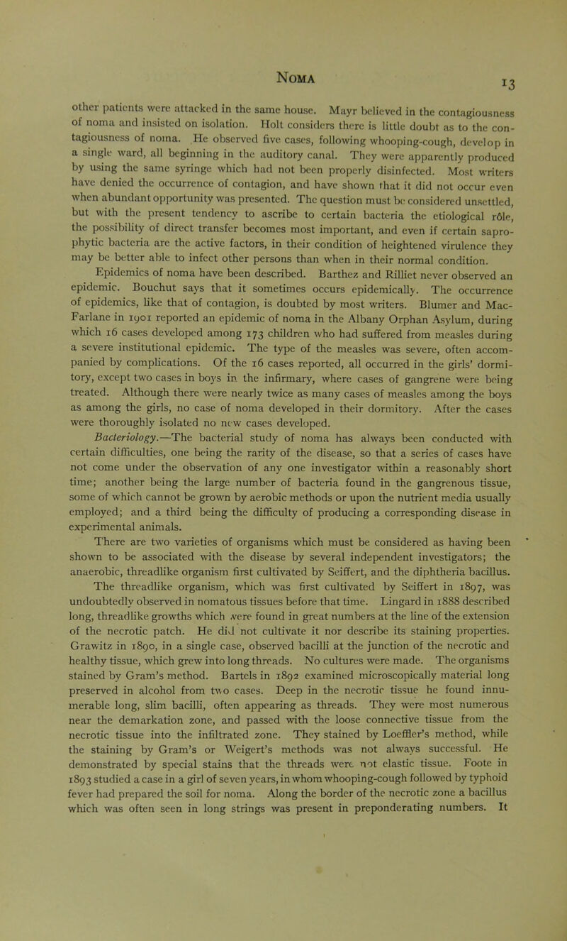 13 other pcaticnts were attacked in the same house. Mayr believed in the contagiousness of noma and insisted on isolation. Holt considers there is little doubt as to the con- tagiousness of noma. He observed five cases, following whooping-cough, develop in a single ward, all beginning in the auditory canal. They were apparently produced by asing the same syringe which had not been properly disinfected. Most writers have denied the occurrence of contagion, and have shown that it did not occur even when abundant opportunity was presented. The question must be considered unsettled, but with the present tendency to ascribe to certain bacteria the etiological r61e, the pos.sibility of direct transfer becomes most important, and even if certain sapro- phytic bacteria are the active factors, in their condition of heightened virulence they may be better able to infect other persons than when in their normal condition. Epidemics of noma have been described. Barthez and Rilliet never observed an epidemic. Bouchut says that it sometimes occurs epidemically. The occurrence of epidemics, like that of contagion, is doubted by most writers. Blumer and Mac- Farlane in lyoi reported an epidemic of noma in the Albany Orphan A.sylum, during which 16 cases developed among 173 children who had suffered from measles during a severe institutional epidemic. The type of the measles was severe, often accom- panied by complications. Of the 16 cases reported, all occurred in the girls’ dormi- tory, except two cases in boys in the infirmary, where cases of gangrene were being treated. Although there were nearly twice as many cases of measles among the boys as among the girls, no case of noma developed in their dormitory. After the cases were thoroughly isolated no new cases developed. Bacteriology.—The bacterial study of noma has always been conducted with certain difficulties, one being the rarity of the disease, so that a scries of cases have not come under the observation of any one investigator mthin a reasonably short time; another being the large number of bacteria found in the gangrenous tissue, some of which cannot be grown by aerobic methods or upon the nutrient media usually employed; and a third being the difficulty of producing a corresponding disease in experimental animals. There are two varieties of organisms which must be considered as having been shown to be associated with the disease by several independent investigators; the anaerobic, threadlike organism first cultivated by Seiffert, and the diphtheria bacillus. The threadlike organism, which was first cultivated by Seiffert in 1897, was undoubtedly observed in nomatous tissues before that time. Lingard in 1888 described long, threadlike growths which vere found in great numbers at the line of the extension of the necrotic patch. He did not cultivate it nor describe its staining properties. Grawitz in 1890, in a single case, observed bacilli at tire junction of the necrotic and healthy tissue, which grew into long threads. No cultures were made. The organisms stained by Gram’s method. Bartels in 1892 examined microscopically material long preserved in alcohol from two cases. Deep in the necrotic tissue he found innu- merable long, slim bacilli, often appearing as threads. They were most numerous near the demarkation zone, and passed with the loose connective tissue from the necrotic tissue into the infiltrated zone. They stained by Loeffler’s method, while the staining by Gram’s or Weigert’s methods was not always successful. He demonstrated by special stains that the threads were not elastic tissue. Foote in 1893 studied a case in a girl of seven years, in whom whooping-cough followed by typhoid fever had prepared the soil for noma. Along the border of the necrotic zone a bacillus which was often seen in long strings was present in preponderating numbers. It