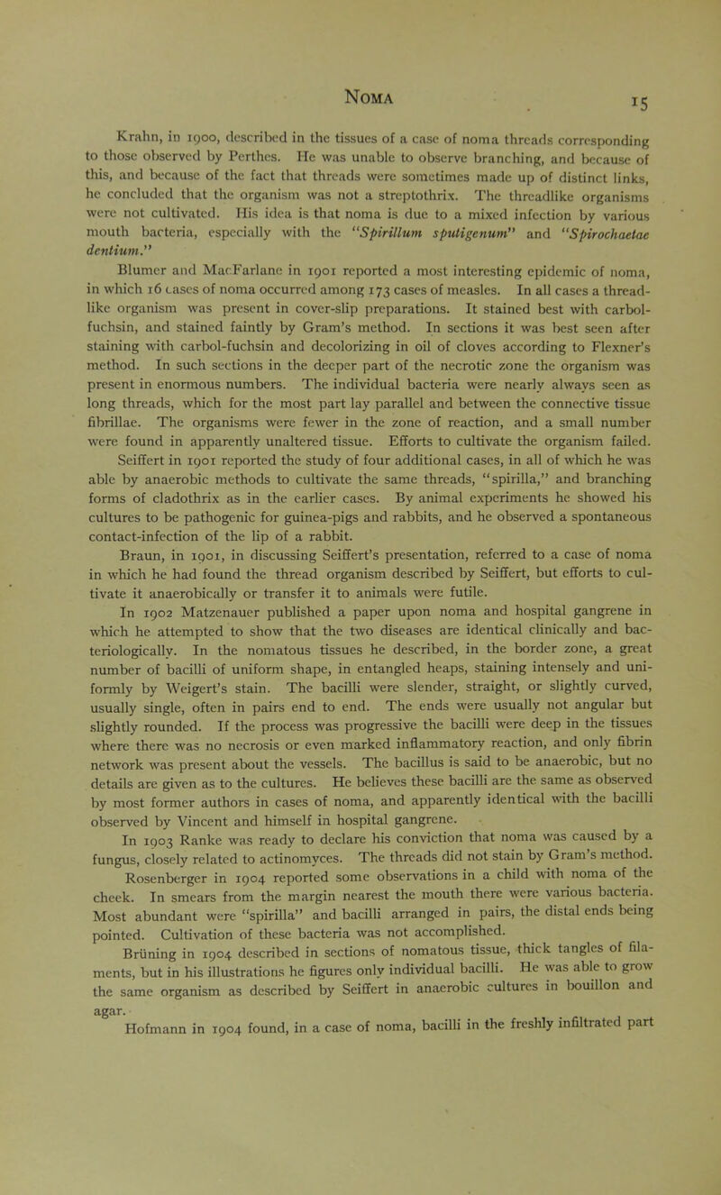 15 Krahn, in 1900, described in the tissues of a case of noma threads corresponding to those observed by Perthes. He was unable to observe branching, and because of this, and because of the fact that threads were sometimes made up of distinct links, he concluded that the organism was not a streptothrix. The threadlike organisms were not cultivated. His idea is that noma is due to a mixed infection by various mouth bacteria, especially with the “Spirillum sputigenum and “Spirochaetae dentium.” Blumer and MacFarlane in 1901 reported a most interesting epidemic of noma, in which 16 cases of noma occurred among 173 cases of measles. In all cases a thread- like organism was present in cover-slip preparations. It stained best with carbol- fuchsin, and stained faintly by Gram’s method. In sections it was best seen after staining with carbol-fuchsin and decolorizing in oil of cloves according to Flexner’s method. In such sections in the deeper part of the necrotic zone the organism was present in enormous numbers. The individual bacteria were nearly always seen as long threads, which for the most part lay parallel and between the connective tissue fibrillae. The organisms were fewer in the zone of reaction, and a small number were found in apparently unaltered tissue. Efforts to cultivate the organism failed. Seiffert in 1901 reported the study of four additional cases, in all of which he was able by anaerobic methods to cultivate the same threads, “spirilla,” and branching forms of cladothrix as in the earlier cases. By animal experiments he showed his cultures to be pathogenic for guinea-pigs and rabbits, and he observed a spontaneous contact-infection of the lip of a rabbit. Braun, in 1901, in discussing Seiffert’s presentation, referred to a case of noma in which he had found the thread organism described by Seiffert, but efforts to cul- tivate it anaerobically or transfer it to animals were futile. In 1902 Matzenauer published a paper upon noma and hospital gangrene in which he attempted to show that the two diseases are identical clinically and bac- teriologically. In the nomatous tissues he described, in the border zone, a great number of bacilli of uniform shape, in entangled heaps, staining intensely and uni- formly by Weigert’s stain. The bacilli were slender, straight, or slightly curved, usually single, often in pairs end to end. The ends were usually not angular but slightly rounded. If the process was progressive the bacilli were deep in the tissues where there was no necrosis or even marked inflammatory reaction, and only fibrin network was present about the vessels. The bacillus is said to be anaerobic, but no details are given as to the cultures. He believes these bacilli are the same as observed by most former authors in cases of noma, and apparently identical with the bacilli observed by Vincent and himself in hospital gangrene. In 1903 Ranke was ready to declare his conviction that noma was caused by a fungus, closely related to actinomyces. The threads did not stain by Gram s method. Rosenberger in 1904 reported some observations in a child with noma of the cheek. In smears from the margin nearest the mouth there were various b,acteria. Most abundant were “spirilla” and bacilli arranged in pairs, the distal ends being pointed. Cultivation of these bacteria was not accomplished. Briining in 1904 described in sections of nomatous tissue, thick tangles of fila- ments, but in his illustrations he figures only individual bacilli. He was able to grow the same organism as described by Seiffert in anaerobic cultures in bouillon and agar. Hofmann in 1904 found, in a case of noma, bacilli in the freshly infiltrated part