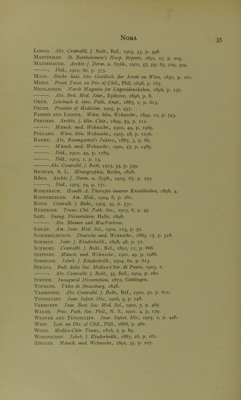 Longo. Ahs. Centralbl. j. Bakt., Ref., 1903, 33, p. 398. Masterman. St. Bartholomew’s Hosp. Reports, 1891, 27, p. 205. Matzenauer. Archiv /. Derm. u. Syph., 1901, 55, pp. 67, 229, 394. . Ibid., 1902, 60, p. 373. Mayr. Ztschr. kais. kon. Ccsellsch. der Aerzte zu Wien, 1852, p. 201. Meigs. Pract. Treat, on Dis. of Chil., Phil, 1848, p. 163. Nicolaysen. Norsk Magazin for Lagevidenskaben, 1896, p. 137. . Abs. Brit. Med. Jour., Epitome, 1896, p. 8. Orth. Lehrbuch d. spec. Path. Anat., 1887, i, p. 613. Osler. Practice of Medicine, 1905, p. 437. Passini and Leiner. Wien, klin, Wchnschr., 1899, 12, p. 743. Perthes. Archiv. f. klin. Chir., 1899, 59, p. iii. . Milnch. med. Wchnschr., 1902, 49, p. 1969. Pollard. Wien. klin. Wchnschr., 1905, 18, p. 1236. Ranke. .465. Baumgarten’s Jahres., 1887, 3, p. 86. . Milnch. med. Wchnschr., 1900, 47, p. 1485. . Ibid., 1902, 49, p. 1789, . Ibid., 1903, I, p. 13. .Abs. Centralbl. f. Bakt, 1903, 33, p. 339. Richter, A. L. Monographie, Berlin, 1828. Rona. Archiv f. Derm. u. Syph., 1903, 67, p. 259. . Ibid., 1905, 74, p. 171. Rosenbach. Handb. d. Therapie innerer Krankheiten, 1898, 4. Rosenberger. Am. Med., 1904, 8, p. 161. Roux. Centralb. f. Bakt., 1905, 39, p. 531. Ruediger. Trans. Chi. Path. Soc., 1903, 6, p. 45. Saft. Inaug. Dissertation, Halle, 1898. . Abs. Blumer and MacFarlane. Sailer. Am. Jour. Med. Sci., 1902, 123, p. 59. ScHiMMELBUSCH. Deutsche med. Wchnschr., 1889, 15, p. 516. Schmidt. Jahr. f. Kinderheilk., 1898, 48, p. 72. ScHMORL. Centralbl. f. Bakt., Ref., 1892, ii, p. 666. Seiffert. Milnch. med. Wchnschr., 1901, 49, p. 1988. Springer. Jahrb. f. Kinderheilk., 1904, 60, p. 613. Strada. Bull, della Soc. Medico-Chir. di Pavia, 1903, 2. . Abs. Centralbl. f. Bakt., 35, Ref., 1904, p. 282. Strueh. Inaugural Dissertation, 1872, Gottingen. Tourdes. Thhse de Strassburg, 1848. Trambusti. Abs. Centralbl. f. Bakt., Ref., 1902, 32, p. 612. Tunnicliff. Jour. Infect. Dis., 1906, 3, p. 148. Verhoeff. Jour. Bost. Soc. Med. Sci., 1900, 5, p. 465. Walsh. Proc. Path. Soc. Phil., N. S., 1901. 4, p, 179. Weaver and Tunnicliff. Jour. Infect. Dis., 1905, 2, p. 446. West. Lect. on Dis. of Chil., Phil., 1866, p. 462. Wood. Medico-Chir. Trans., 1816, 7, p. 84. WoRONiCHiN. Jahrb. f. Kinderheilk., 1887, 26, p. 161. Ziegler. Milnch. med. Wchnschr., 1892, 39, p. 107.