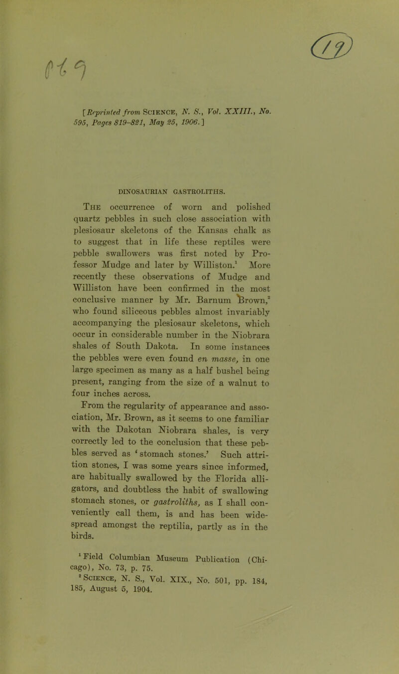 [Rrprinfetl frovi Science, N. S., Vol. XXIII., No. 595, Pages 819-821, May 25, 1906. ] DINOSAURIAN GASTROLITIIS. The occurrence of worn and polished quartz pebbles in such close association with plesiosaur skeletons of the Kansas chalk as to suggest that in life these reptiles were pebble swallowers was first noted by Pro- fessor Mudge and later by Williston.1 More recently these observations of Mudge and Williston have been confirmed in the most conclusive manner by Mr. Barnum ^Brown,2 who found siliceous pebbles almost invariably accompanying the plesiosaur skeletons, which occur in considerable number in the Niobrara shales of South Dakota. In some instances the pebbles were even found en masse, in one large specimen as many as a half bushel being present, ranging from the size of a walnut to four inches across. From the regularity of appearance and asso- ciation, Mr. Brown, as it seems to one familiar with the Dakotan Niobrara shales, is very correctly led to the conclusion that these peb- bles served as ‘ stomach stones.’ Such attri- tion stones, I was some years since informed, are habitually swallowed by the Florida alli- gators, and doubtless the habit of swallowing stomach stones, or gastroliths, as I shall con- veniently call them, is and has been wide- spread amongst the reptilia, partly as in the birds. ’Field Columbian Museum Publication (Chi- cago), No. 73, p. 75. 2 Science, N. S., Vol. XIX., No. 501, pp. 184, 185, August 5, 1904.