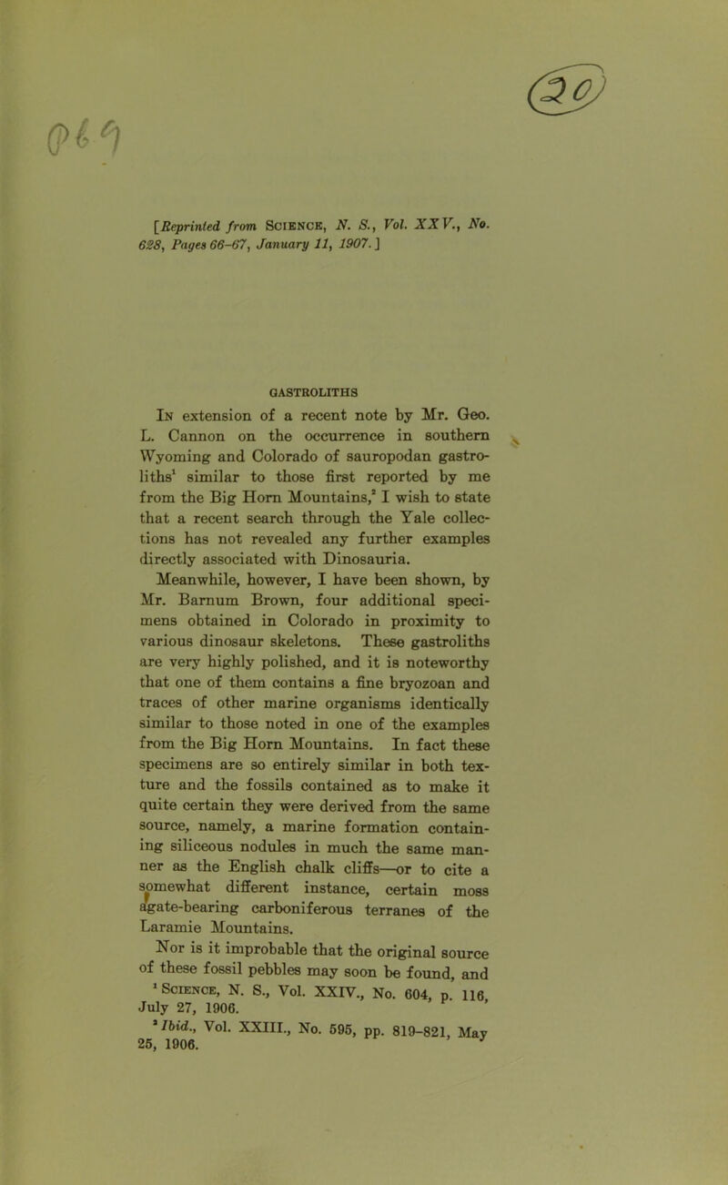 [Reprinted from Scienck, N. S., Vol. XXV., No. 628, Pages 66-67, January 11, 1907.] GASTROLITHS In extension of a recent note by Mr. Geo. L. Cannon on the occurrence in southern Wyoming and Colorado of sauropodan gastro- liths1 similar to those first reported by me from the Big Horn Mountains/ I wish to state that a recent search through the Yale collec- tions has not revealed any further examples directly associated with Dinosauria. Meanwhile, however, I have been shown, by Mr. Bamum Brown, four additional speci- mens obtained in Colorado in proximity to various dinosaur skeletons. These gastroliths are very highly polished, and it is noteworthy that one of them contains a fine bryozoan and traces of other marine organisms identically similar to those noted in one of the examples from the Big Horn Mountains. In fact these specimens are so entirely similar in both tex- ture and the fossils contained as to make it quite certain they were derived from the same source, namely, a marine formation contain- ing siliceous nodules in much the same man- ner as the English chalk cliffs—or to cite a somewhat different instance, certain moss agate-bearing carboniferous terranes of the Laramie Mountains. Nor is it improbable that the original source of these fossil pebbles may soon be found, and 1 Science, N. S., Vol. XXIV., No. 604, p. 116 July 27, 1906. 'Ibid., Vol. XXIII., No. 595, pp. 819-821, May 25, 1906. *