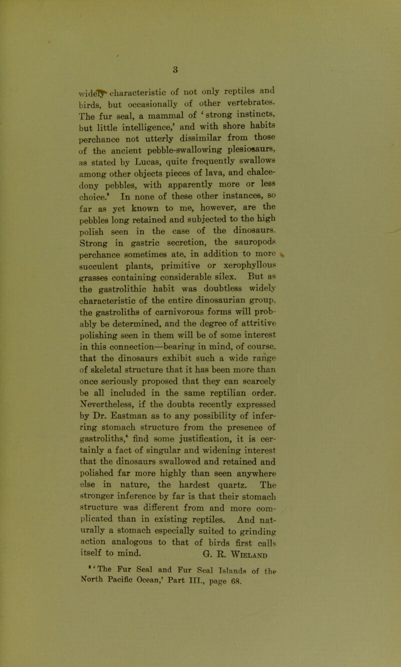 widely* characteristic of not only reptiles and birds, but occasionally of other vertebrates. The fur seal, a mammal of ‘ strong instincts, but little intelligence,’ and with shore habits perchance not utterly dissimilar from those of the ancient pebble-swallowing plesiosaurs, as stated by Lucas, quite frequently swallows among other objects pieces of lava, and chalce- dony pebbles, with apparently more or less choice.* In none of these other instances, so far as yet known to me, however, are the pebbles long retained and subjected to the high polish seen in the case of the dinosaurs. Strong in gastric secretion, the sauropods perchance sometimes ate, in addition to more N succulent plants, primitive or xerophyllous grasses containing considerable silex. But as the gastrolithic habit was doubtless widely characteristic of the entire dinosaurian group, the gastroliths of carnivorous forms will prob- ably be determined, and the degree of attritive polishing seen in them will be of some interest in this connection—bearing in mind, of course, that the dinosaurs exhibit such a wide range of skeletal structure that it lias been more than once seriously proposed that they can scarcely be all included in the same reptilian order. Nevertheless, if the doubts recently expressed by Dr. Eastman as to any possibility of infer- ring stomach structure from the presence of gastroliths,4 find some justification, it is cer- tainly a fact of singular and widening interest that the dinosaurs swallowed and retained and polished far more highly than seen anywhere else in nature, the hardest quartz. The stronger inference by far is that their stomach structure was different from and more com- plicated than in existing reptiles. And nat- urally a stomach especially suited to grinding action analogous to that of birds first calls itself to mind. G. R. Wieland ' ‘ The Fur Seal and Fur Seal Islands of the North Pacific Ocean,’ Part TIL, page 68.