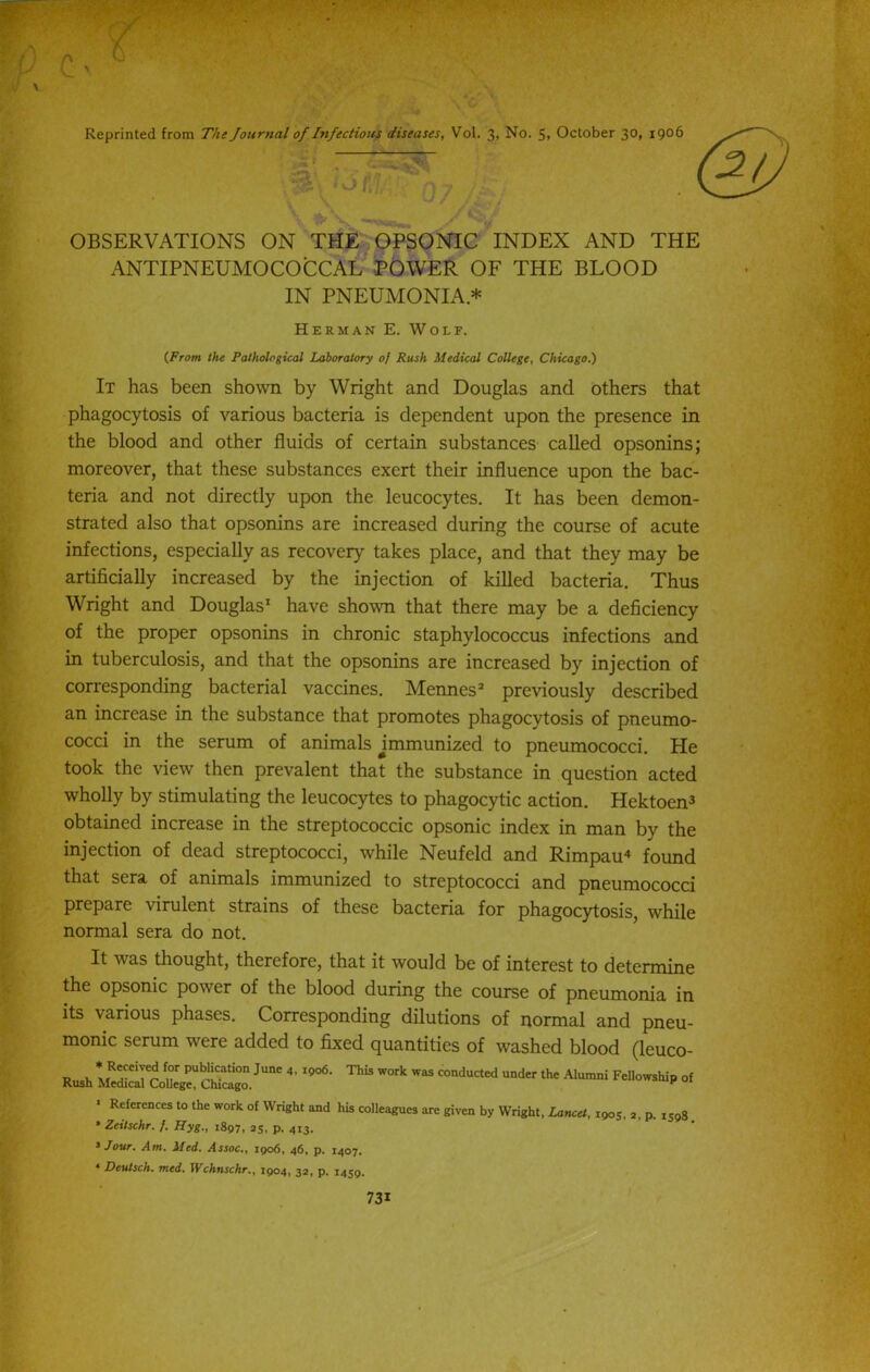 Reprinted from The Journal of Infectious diseases, Vol. 3> No. 5» October 30, 1906 OBSERVATIONS ON THE OPSONIC INDEX AND THE ANTIPNEUMOCOCCAL POWER OF THE BLOOD IN PNEUMONIA * Herman E. Wolf. {From the Pathological Laboratory oj Rush Medical College, Chicago.) It has been shown by Wright and Douglas and others that phagocytosis of various bacteria is dependent upon the presence in the blood and other fluids of certain substances called opsonins; moreover, that these substances exert their influence upon the bac- teria and not directly upon the leucocytes. It has been demon- strated also that opsonins are increased during the course of acute infections, especially as recovery takes place, and that they may be artificially increased by the injection of killed bacteria. Thus Wright and Douglas1 have shown that there may be a deficiency of the proper opsonins in chronic staphylococcus infections and in tuberculosis, and that the opsonins are increased by injection of corresponding bacterial vaccines. Mennes2 previously described an increase in the substance that promotes phagocytosis of pneumo- cocci in the serum of animals ^immunized to pneumococci. He took the view then prevalent that the substance in question acted wholly by stimulating the leucocytes to phagocytic action. Hektoen^ obtained increase in the streptococcic opsonic index in man by the injection of dead streptococci, while Neufeld and Rimpau4 found that sera of animals immunized to streptococci and pneumococci prepare virulent strains of these bacteria for phagocytosis, while normal sera do not. It was thought, therefore, that it would be of interest to determine the opsonic power of the blood during the course of pneumonia in its various phases. Corresponding dilutions of normal and pneu- monic serum were added to fixed quantities of washed blood (leuco- p , * R'rC1'eo ^ PUb!iCat‘°n June 4' 19<x5' This work was conducted under the Alumni Fellowship of Rush Medical College, Chicago. K References to the work of Wright and his colleagues are given by Wright, Lancet, 1905, 2, p. 1598 * Zeitschr. f. Hyg., 1897, 25, p. 413. 3 Jour. Am. Med. Assoc., 1906, 46, p. 1407. 4 Deutsch. med. XVchnschr., 1904, 32, p. 1459.