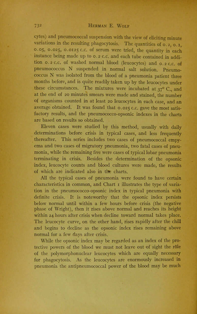 cytes) and pneumococcal suspension with the view of eliciting minute variations in the resulting phagocytosis. The quantities of o. 2, o. i, 0.05, 0.025, 0.0125 c.c. of serum were tried, the quantity in each instance being made up to 0.2 c.c. and each tube contained in addi- tion 0.2 c.c. of washed normal blood (leucocytes) and 0.2 c.c. of pneumococcus N suspended in normal salt solution. Pneumo- coccus N was isolated from the blood of a pneumonia patient three months before, and is quite readily taken up by the leucocytes under these circumstances. The mixtures were incubated at 370 C., and at the end of 20 minutes smears were made and stained, the number of organisms counted in at least 20 leucocytes in each case, and an average obtained. It was found that 0.025 c.c. gave the most satis- factory results, and the pneumococco-opsonic indexes in the charts are based on results so obtained. Eleven cases were studied by this method, usually with daily determinations before crisis in typical cases, and less frequently thereafter. This series includes two cases of pneumococcal empy- ema and two cases of migratory pneumonia, two fatal cases of pneu- monia, while the remaining five were cases of typical lobar pneumonia terminating in crisis. Besides the determination of the opsonic index, leucocyte counts and blood cultures were made, the results of which are indicated also in the charts. All the typical cases of pneumonia were found to have certain characteristics in common, and Chart 1 illustrates the type of varia- tion in the pneumococco-opsonic index in typical pneumonia with definite crisis. It is noteworthy that the opsonic index persists below normal until within a few hours before crisis (the negative phase of Wright), then it rises above normal and reaches its height within 24 hours after crisis when decline toward normal takes place. The leucocyte curve, on the other hand, rises rapidly after the chill and begins to decline as the opsonic index rises remaining above normal for a few days after crisis. While the opsonic index may be regarded as an index of the pro- tective powers of the blood we must not leave out of sight the r61e of the polymorphonuclear leucocytes which are equally necessary for phagocytosis. As the leucocytes are enormously increased in pneumonia the antipneumococcal power of the blood may be much