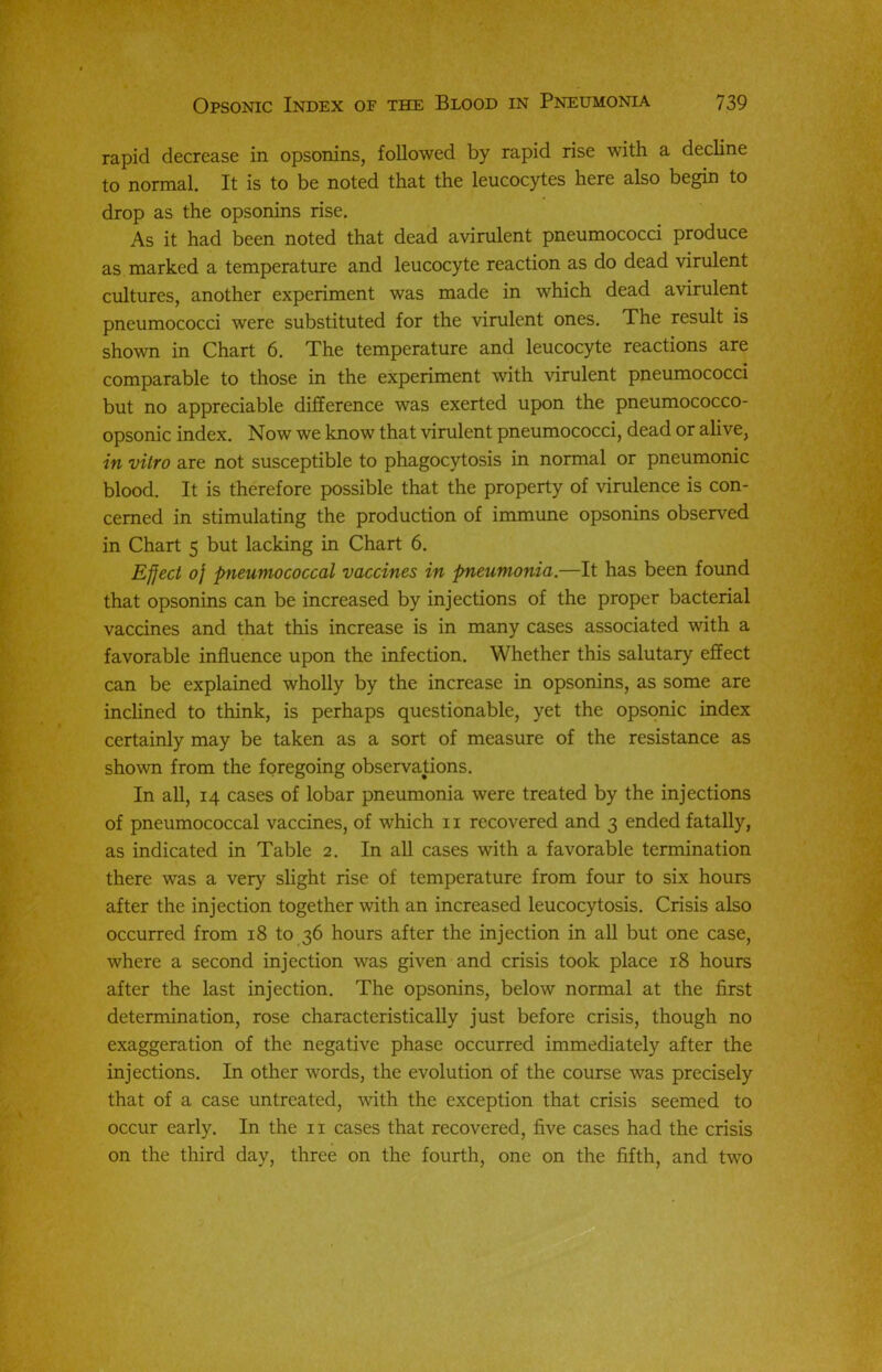 rapid decrease in opsonins, followed by rapid rise with a decline to normal. It is to be noted that the leucocytes here also begin to drop as the opsonins rise. As it had been noted that dead avirulent pneumococci produce as marked a temperature and leucocyte reaction as do dead virulent cultures, another experiment was made in which dead avirulent pneumococci were substituted for the virulent ones. The result is shown in Chart 6. The temperature and leucocyte reactions are comparable to those in the experiment with virulent pneumococci but no appreciable difference was exerted upon the pneumococco- opsonic index. Now we know that virulent pneumococci, dead or alive, in vitro are not susceptible to phagocytosis in normal or pneumonic blood. It is therefore possible that the property of virulence is con- cerned in stimulating the production of immune opsonins observed in Chart 5 but lacking in Chart 6. Effect 0} pneumococcal vaccines in pneumonia.—It has been found that opsonins can be increased by injections of the proper bacterial vaccines and that this increase is in many cases associated with a favorable influence upon the infection. Whether this salutary effect can be explained wholly by the increase in opsonins, as some are inclined to think, is perhaps questionable, yet the opsonic index certainly may be taken as a sort of measure of the resistance as shown from the foregoing observations. In all, 14 cases of lobar pneumonia were treated by the injections of pneumococcal vaccines, of which 11 recovered and 3 ended fatally, as indicated in Table 2. In all cases with a favorable termination there was a very slight rise of temperature from four to six hours after the injection together with an increased leucocytosis. Crisis also occurred from 18 to 36 hours after the injection in all but one case, where a second injection was given and crisis took place 18 hours after the last injection. The opsonins, below normal at the first determination, rose characteristically just before crisis, though no exaggeration of the negative phase occurred immediately after the injections. In other words, the evolution of the course was precisely that of a case untreated, with the exception that crisis seemed to occur early. In the 11 cases that recovered, five cases had the crisis on the third day, three on the fourth, one on the fifth, and two