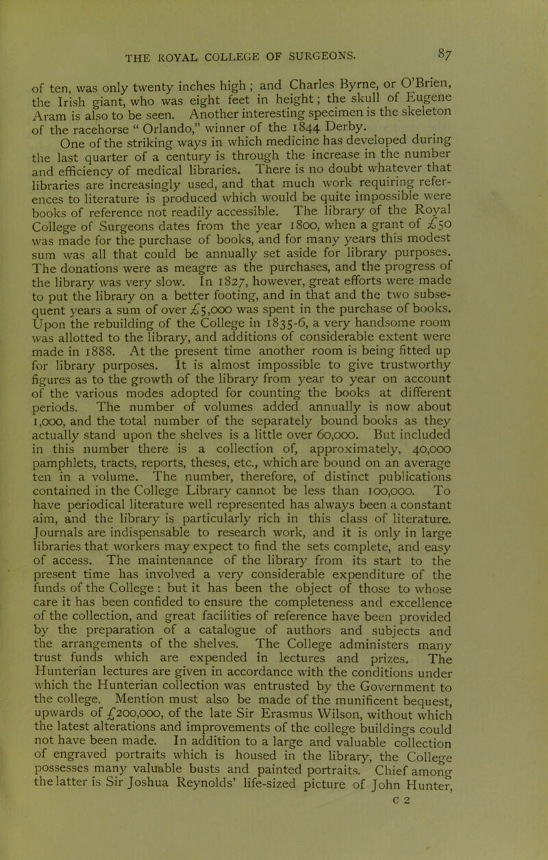 of ten, was only twenty inches high ; and Charles Byrne, or O Brien, the Irish giant, who was eight feet in height; the skull of Eugene Aram is also to be seen. Another interesting specimen is the skeleton of the racehorse “ Orlando,” winner of the 1844 Derby. One of the striking ways in which medicine has developed during the last quarter of a century is through the increase in the number and efficiency of medical libraries. 1 here is no doubt whatever that libraries are increasingly used, and that much work requiring refer- ences to literature is produced which would be quite impossible were books of reference not readily accessible. The library of the Royal College of Surgeons dates from the year 1800, when a grant of £5° was made for the purchase of books, and for many years this modest sum was all that could be annually set aside for library purposes. The donations were as meagre as the purchases, and the progress of the library was very slow. In 1827, however, great efforts were made to put the library on a better footing, and in that and the two subse- quent years a sum of over £5,000 was spent in the purchase of books. Upon the rebuilding of the College in 1835-6, a very handsome room was allotted to the library, and additions of considerable extent were made in 1888. At the present time another room is being fitted up for library purposes. It is almost impossible to give trustworthy figures as to the growth of the library from year to year on account of the various modes adopted for counting the books at different periods. The number of volumes added annually is now about 1,000, and the total number of the separately bound books as they actually stand upon the shelves is a little over 60,000. But included in this number there is a collection of, approximately, 40,000 pamphlets, tracts, reports, theses, etc., which are bound on an average ten in a volume. The number, therefore, of distinct publications contained in the College Library cannot be less than 100,000. To have periodical literature well represented has always been a constant aim, and the library is particularly rich in this class of literature. Journals are indispensable to research work, and it is only in large libraries that workers may expect to find the sets complete, and easy of access. The maintenance of the library from its start to the present time has involved a very considerable expenditure of the funds of the College : but it has been the object of those to whose care it has been confided to ensure the completeness and excellence of the collection, and great facilities of reference have been provided by the preparation of a catalogue of authors and subjects and the arrangements of the shelves. The College administers many trust funds which are expended in lectures and prizes. The Hunterian lectures are given in accordance with the conditions under which the Hunterian collection was entrusted by the Government to the college. Mention must also be made of the munificent bequest, upwards of £200,000, of the late Sir Erasmus Wilson, without which the latest alterations and improvements of the college buildings could not have been made. In addition to a large and valuable collection of engraved portraits which is housed in the library, the College possesses many valuable busts and painted portraits. Chief amoiF the latter is Sir Joshua Reynolds’ life-sized picture of John Hunter,