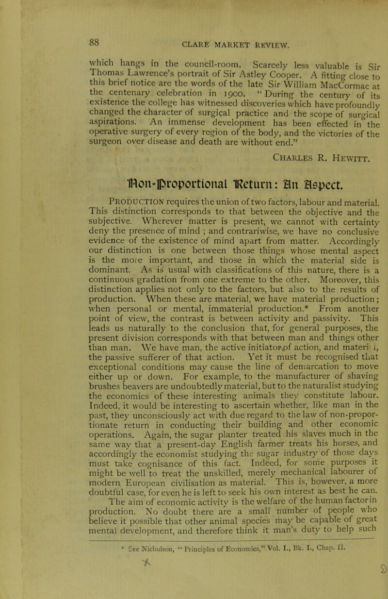 which hangs in the council-room. Scarcely less valuable is Sir Thomas Lawrence’s portrait of Sir Astley Cooper. A fitting close to this brief notice are the words of the late Sir William MacCormac at the centenary celebration in 1900. “During the century of its existence the college has witnessed discoveries which have profoundly changed the character of surgical practice and the scope of surgical aspirations. An immense development has been effected in the operative surgery of every region of the body, and the victories of the surgeon over disease and death are without end.” Charles R. Hewitt. Uton-lpfoportional IReturn: an aspect. PRODUCTION requires the union of two factors, labour and material. This distinction corresponds to that between the objective and the subjective. Wherever matter is present, we cannot with certainty deny the presence of mind ; and contrariwise, we have no conclusive evidence of the existence of mind apart from matter. Accordingly our distinction is one between those things whose mental aspect is the more important, and those in which the material side is dominant. As is usual with classifications of this nature, there is a continuous gradation from one extreme to the other. Moreover, this distinction applies not only to the factors, but also to the results of production. When these are material, we have material production ; when personal or mental, immaterial production.* From another point of view, the contrast is between activity and passivity. This leads us naturally to the conclusion that, for general purposes, the present division corresponds with that between man and things other than man. We have man, the active initiatoi\pf action, and materi i, the passive sufferer of that action. Yet it must be recognised that exceptional conditions may cause the line of demarcation to move either up or down. For example, to the manufacturer of shaving brushes beavers are undoubtedly material, but to the naturalist studying the economics of these interesting animals they constitute labour. Indeed, it would be interesting to ascertain whether, like man in the past, they unconsciously act with due regard to the law of non-propor- tionate return in conducting their building and other economic operations. Again, the sugar planter treated his slaves much in the same way that a present-day English farmer treats his horses, and accordingly the economist studying the sugar industry of those days must take cognisance of this fact. Indeed, for some purposes it might be well to treat the unskilled, merely mechanical labourer of modern European civilisation as material. This is, however, a more doubtful case, for even he is left to seek his own interest as best he can. The aim of economic activity is the welfare of the human factorin production. No doubt there are a small number of people who believe it possible that other animal species may be capable of great mental development, and therefore think it man’s duty to help such * See Nicholson, “ Principles of Economics,” Vol. I., Bk. I., Chap. II. * 9