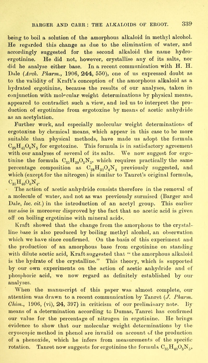 being to boil a solution of the amorphous alkaloid in methyl alcohol. He regarded this change as due to the elimination of water, and accordingly suggested for the second alkaloid the name hydro- ergotinine. He did not, however, crystallise any of its salts, nor did he analyse either base. In a recent communication with H. H. Dale (Arch. Pharm., 1906, 244, 550), one of us expressed doubt as to the validity of Kraft’s conception of the amorphous alkaloid as a bydrated ergotinine, because the results of our analyses, taken m conjunction with molecular weight determinations by physical means,, appeared to contradict such a view, and led us to interpret the pro- duction of ergotinine from ergotoxine by means of acetic anhydride as an acetylation. Further work, and especially molecular weight determinations of ergotoxine by chemical means, which appear in this case to be more suitable than physical methods, have made us adopt the formula C35H4i06N5 for ergotoxine. This formula is in satisfactory agreement with our analyses of several of its salts. We now suggest for ergo- tinine the formula C35H3905N5, which requires practically the same percentage composition as C28H3204N4 previously suggested, and which (except for the nitrogen) is similar to Tanret’s original formula,. c35h40o6n4. The action of acetic anhydride consists therefore in the removal of a molecule of water, and not as was previously surmised (Barger and Dale, loc. cit.) in the introduction of an acetyl group. This earlier surmise is moreover disproved by the fact that no acetic acid is given off on boiling ergotinine with mineral acids. Kraft showed that the change from the amorphous to the crystal- line base is also produced by boiling methyl alcohol, an observation, which we have since confirmed. On the basis of this experiment and the production of an amorphous base from ergotinine on standing with dilute acetic acid, Kraft suggested that “ the amorphous alkaloid is the hydrate of the crystalline.” This theory, which is supported by our own experiments on the action of acetic anhydride and of phosphoric acid, we now regard as definitely established by our analyses. When the manuscript of this paper was almost complete, our attention was drawn to a recent communication by Tanret (J. Pharm. Chim., 1906, (vi), 24, 397) in criticism of our preliminary note. By means of a determination according to Dumas, Tanret has confirmed our value for the percentage of nitrogen in ergotinine. He brings evidence to show that our molecular weight determinations by the cryoscopic method in phenol are invalid on account of the production of a phenoxide, which he infers from measurements of the specific rotation. Tanret now suggests for ergotinine the formula C35H40O5lSr5,,