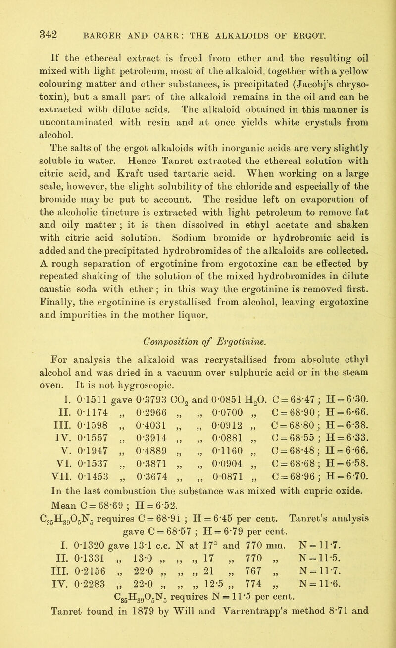 If the ethereal extract is freed from ether and the resulting oil mixed with light petroleum, most of the alkaloid, together with a yellow colouring matter and other substances, is precipitated (Jacobj’s chryso- toxin), but a small part of the alkaloid remains in the oil and can be extracted with dilute acids. The alkaloid obtained in this manner is uncontaminated with resin and at once yields white crystals from alcohol. The salts of the ergot alkaloids with inorganic acids are very slightly soluble in water. Hence Tanret extracted the ethereal solution with citric acid, and Kraft used tartaric acid. When working on a large scale, however, the slight solubility of the chloride and especially of the bromide may be put to account. The residue left on evaporation of the alcoholic tincture is extracted with light petroleum to remove fat and oily matter ; it is then dissolved in ethyl acetate and shaken with citric acid solution. Sodium bromide or hydrobromic acid is added and the precipitated hydrobromides of the alkaloids are collected. A rough separation of ergotinine from ergotoxine can be effected by repeated shaking of the solution of the mixed hydrobromides in dilute caustic soda with ether; in this way the ergotinine is removed first. Finally, the ergotinine is crystallised from alcohol, leaving ergotoxine and impurities in the mother liquor. Composition of Ergotinine. For analysis the alkaloid was recrystallised from absolute ethyl alcohol and was dried in a vacuum over sulphuric acid or in the steam oven. It is not hygroscopic. I. 01511 gave 0*3793 C02 and 0*0851 H20. 0 = 68*47; H = 6*30. II. 0*1174 99 0*2966 „ „ 0*0700 C = 68*90 ; H = 6*66. III. 0*1598 99 0*4031 „ „ 0*0912 >> C = 68*80; H = 6*38. IV. 0*1557 99 0*3914 „ „ 0*0881 y> C = 68*55 ; H = 6*33. Y. 0*1947 99 0*4889 „ „ 0*1160 >5 0 = 68*48; H = 6*66. YI. 0*1537 99 0*3871 „ „ 0*0904 0 = 68*68; H = 6*58. VII. 0*1453 99 0*3674 „ „ 0*0871 0 = 68*96; H = 6*70. In the last combustion the substance was mixed with cupric oxide. Mean 0 = 68*69 ; H = 6*52. CorHonOrN, requires C = 68*91 ; H = 6*45 per cent. Tanret’s analysis gave C = 68*57 ; H = 6*79 per cent. I. 0*1320 gave 13*1 c.c. N at 17° and 770 mm. N = 11*7. II. 0*1331 13*0 ,, ,, ,, 17 ,, 770 „ N = 11*5. III. 0*2156 22*0 „ „ „ 21 „ 767 „ N = 11*7. IY. 0*2283 >> 22*0 „ ,, ,, 12*5 ,, 774 „ N = 11*6. C35H3905N5 requires 1ST = 11 #5 per cent. Tanret found in 1879 by Will and Varrentrapp’s method 8*71 and