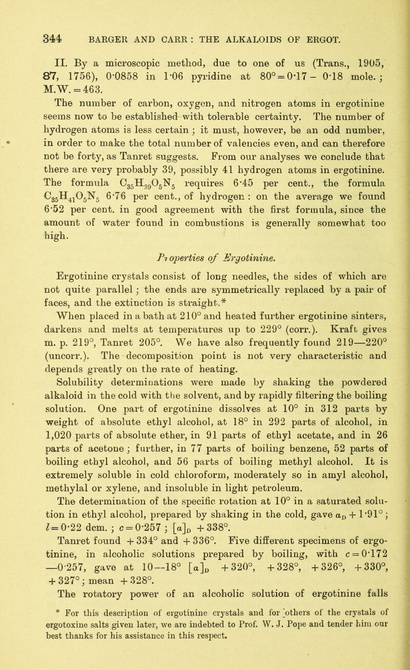 II. By a microscopic method, due to one of us (Trans., 1905, 87, 1756), 0*0858 in 1*06 pyridine at 80° = 0*17- 0*18 mole.; M.W. = 463. The number of carbon, oxygen, and nitrogen atoms in ergotinine seems now to be established with tolerable certainty. The number of hydrogen atoms is less certain ; it must, however, be an odd number, in order to make the total number of valencies even, and can therefore not be forty, as Tanret suggests. From our analyses we conclude that there are very probably 39, possibly 41 hydrogen atoms in ergotinine. The formula C35H3905N5 requires 6*45 per cent., the formula C35H4i05N5 6*76 per cent., of hydrogen : on the average we found 6*52 per cent, in good agreement with the first formula, since the amount of water found in combustions is generally somewhat too high. Properties of Ergotinine. Ergotinine crystals consist of long needles, the sides of which are not quite parallel; the ends are symmetrically replaced by a pair of faces, and the extinction is straight.* When placed in a bath at 210° and heated further ergotinine sinters, darkens and melts at temperatures up to 229° (corr.). Kraft gives m. p. 219°, Tanret 205°. We have also frequently found 219—220° (uncorr.). The decomposition point is not very characteristic and depends greatly on the rate of heating. Solubility determinations were made by shaking the powdered alkaloid in the cold with the solvent, and by rapidly filtering the boiling solution. One part of ergotinine dissolves at 10° in 312 parts by weight of absolute ethyl alcohol, at 18° in 292 parts of alcohol, in 1,020 parts of absolute ether, in 91 parts of ethyl acetate, and in 26 parts of acetone; further, in 77 parts of boiling benzene, 52 parts of boiling ethyl alcohol, and 56 parts of boiling methyl alcohol. It is extremely soluble in cold chloroform, moderately so in amyl alcohol, methylal or xylene, and insoluble in light petroleum. The determination of the specific rotation at 10° in a saturated solu- tion in ethyl alcohol, prepared by shaking in the cold, gave aD + 1 *91°; 1= 0*22 dcm. ; c = 0*257 ; [a]D +338°. Tanret found + 334° and + 336°. Five different specimens of ergo- tinine, in alcoholic solutions prepared by boiling, with c = 0*172 —0*257, gave at 10—18° [a]D +320°, +328°, +326°, +330°, + 327°; mean +328°. The rotatory power of an alcoholic solution of ergotinine falls * For this description of ergotinine crystals and for 'others of the crystals of ergotoxine salts given later, we are indebted to Prof. W. J. Pope and tender him our best thanks for his assistance in this respect.