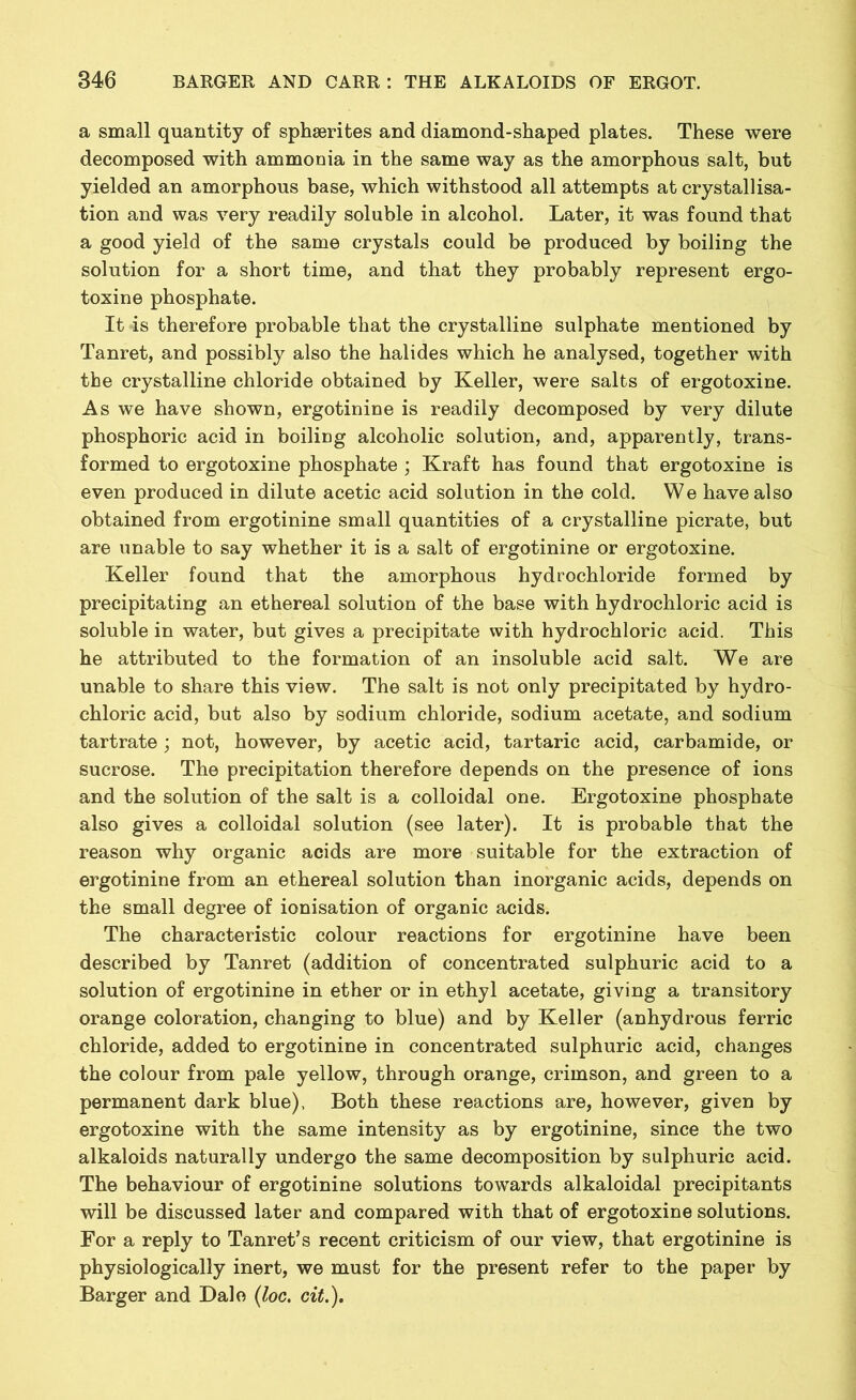 a small quantity of sphserites and diamond-shaped plates. These were decomposed with ammonia in the same way as the amorphous salt, but yielded an amorphous base, which withstood all attempts at crystallisa- tion and was very readily soluble in alcohol. Later, it was found that a good yield of the same crystals could be produced by boiling the solution for a short time, and that they probably represent ergo- toxine phosphate. It 4s therefore probable that the crystalline sulphate mentioned by Tanret, and possibly also the halides which he analysed, together with the crystalline chloride obtained by Keller, were salts of ergotoxine. As we have shown, ergotinine is readily decomposed by very dilute phosphoric acid in boiling alcoholic solution, and, apparently, trans- formed to ergotoxine phosphate ; Kraft has found that ergotoxine is even produced in dilute acetic acid solution in the cold. We have also obtained from ergotinine small quantities of a crystalline picrate, but are unable to say whether it is a salt of ergotinine or ergotoxine. Keller found that the amorphous hydrochloride formed by precipitating an ethereal solution of the base with hydrochloric acid is soluble in water, but gives a precipitate with hydrochloric acid. This he attributed to the formation of an insoluble acid salt. We are unable to share this view. The salt is not only precipitated by hydro- chloric acid, but also by sodium chloride, sodium acetate, and sodium tartrate; not, however, by acetic acid, tartaric acid, carbamide, or sucrose. The precipitation therefore depends on the presence of ions and the solution of the salt is a colloidal one. Ergotoxine phosphate also gives a colloidal solution (see later). It is probable that the reason why organic acids are more suitable for the extraction of ergotinine from an ethereal solution than inorganic acids, depends on the small degree of ionisation of organic acids. The characteristic colour reactions for ergotinine have been described by Tanret (addition of concentrated sulphuric acid to a solution of ergotinine in ether or in ethyl acetate, giving a transitory orange coloration, changing to blue) and by Keller (anhydrous ferric chloride, added to ergotinine in concentrated sulphuric acid, changes the colour from pale yellow, through orange, crimson, and green to a permanent dark blue), Both these reactions are, however, given by ergotoxine with the same intensity as by ergotinine, since the two alkaloids naturally undergo the same decomposition by sulphuric acid. The behaviour of ergotinine solutions towards alkaloidal precipitants will be discussed later and compared with that of ergotoxine solutions. For a reply to Tanret’s recent criticism of our view, that ergotinine is physiologically inert, we must for the present refer to the paper by Barger and Dale (loc. cit.).