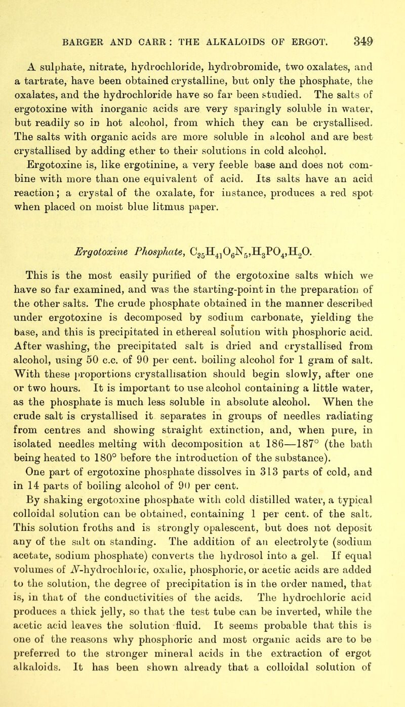 A sulphate, nitrate, hydrochloride, hydrobromide, two oxalates, and a tartrate, have been obtained crystalline, but only the phosphate, the oxalates, and the hydrochloride have so far been studied. The salts of ergotoxine with inorganic acids are very sparingly soluble in water, but readily so in hot alcohol, from which they can be crystallised. The salts with organic acids are more soluble in alcohol and are best crystallised by adding ether to their solutions in cold alcohol. Ergotoxine is, like ergotinine, a very feeble base and does not com- bine with more than one equivalent of acid. Its salts have an acid reaction; a crystal of the oxalate, for instance, produces a red spot when placed on moist blue litmus paper. Ergotoxine Phosphate, C35H4]06Nr),H3P04,H20. This is the most easily purified of the ergotoxine salts which we have so far examined, and was the starting-point in the preparation of the other salts. The crude phosphate obtained in the manner described under ergotoxine is decomposed by sodium carbonate, yielding the base, and this is precipitated in ethereal solution with phosphoric acid. After washing, the precipitated salt is dried and crystallised from alcohol, using 50 c.c. of 90 per cent, boiling alcohol for 1 gram of salt. With these proportions crystallisation should begin slowly, after one or two hours. It is important to use alcohol containing a little water, as the phosphate is much less soluble in absolute alcohol. When the crude salt is crystallised it separates in groups of needles radiating from centres and showing straight extinction, and, when pure, in isolated needles melting with decomposition at 186—187° (the bath being heated to 180° before the introduction of the substance). One part of ergotoxine phosphate dissolves in 313 parts of cold, and in 14 parts of boiling alcohol of 90 per cent. By shaking ergotoxine phosphate with cold distilled water, a typical colloidal solution can be obtained, containing 1 per cent, of the salt. This solution froths and is strongly opalescent, but does not deposit any of the salt on standing. The addition of an electrolyte (sodium acetate, sodium phosphate) converts the hydrosol into a gel. If equal volumes of A-hydrochloi ic, oxalic, phosphoric, or acetic acids are added to the solution, the degree of precipitation is in the order named, that is, in that of the conductivities of the acids. The hydrochloric acid produces a thick jelly, so that the test tube can be inverted, while the acetic acid leaves the solution fluid. It seems probable that this is one of the reasons why phosphoric and most organic acids are to be preferred to the stronger mineral acids in the extraction of ergot alkaloids. It has been shown already that a colloidal solution of