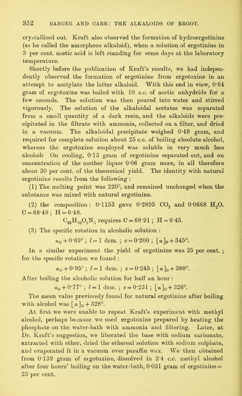 crystallised out. Kraft also observed the formation of hydroergotinine (as he called the amorphous alkaloid), when a solution of ergotinine in 3 per cent, acetic acid is left standing for some days at the laboratory temperature. Shortly before the publication of Kraft’s results, we had indepen- dently observed the formation of ergotinine from ergotoxine in an attempt to acetylate the latter alkaloid. With this end in view, 0*64 gram of ergotoxine was boiled with 10 c.c. of acetic anhydride for a few seconds. The solution was then poured into water and stirred vigorously. The solution of the alkaloidal acetates was separated from a small quantity of a dark resin, and the alkaloids were pre- cipitated in the filtrate with ammonia, collected on a filter, and dried in a vacuum. The alkaloidal precipitate weighed 0*49 gram, and required for complete solution about 25 c.c. of boiling absolute alcohol, whereas the ergotoxine employed was soluble in very much less alcohol. On cooling, 0T3 gram of ergotinine separated out, and on concentration of the mother liquor 0'06 gram more, in all therefore about 30 per cent, of the theoretical yield. The identity with natural ergotinine results from the following : (1) The melting point was 220°, and remained unchanged when the substance was mixed with natural ergotinine. (2) the composition : 0*1153 gave 0*2895 C09 and 0*0668 H90. C = 68*48; H = 6*48. C35H3905N5 requires C = 68*91; H = 6*45. (3) The specific rotation in alcoholic solution : aD + 0*69° ; l 1 dcm. ; c = 0*200 ; [a]D + 345°. In a similar experiment the yield of ergotinine was* 25 per cent. ; for the specific rotation we found : aD + 0*95°; 1=1 dcm.; c = 0*245; [a]D + 388°. After boiling the alcoholic solution for half an hour: aD + 0*77° ; 1=1 dcm.; c = 0*231; [a]D + 326°. The mean value previously found for natural ergotinine after boiling with alcohol was [a]D-f 328°. At first we were unable to repeat Kraft’s experiment with methyl alcohol, perhaps because we used ergotoxine prepared by heatiug the phosphate on the water-bath with ammonia and filtering. Later, at Dr. Kraft’s suggestion, we liberated the base with sodium carbonate, extracted with ether, dried the ethereal solution with sodium sulphate, and evaporated it in a vacuum over paraffin wax. We then obtained from 0*139 gram of ergotoxine, dissolved in 2*4 c.c. methyl alcohol after four hours’ boiling on the water-bath, 0*031 gram of ergotinine = 23 per cent.