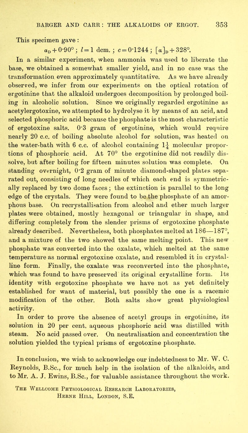 This specimen gave : aD + 0*90° ; l=\ dcm. ; c = 0T244; [a]D + 328°. In a similar experiment, when ammonia was used to liberate the base, we obtained a somewhat smaller yield, and in no case was the transformation even approximately quantitative. As we have already observed, we infer from our experiments on the optical rotation of ergotinine that the alkaloid undergoes decomposition by prolonged boil- ing in alcoholic solution. Since we originally regarded ergotinine as acetylergotoxine, we attempted to hydrolyse it by means of an acid, and selected phosphoric acid because the phosphate is the most characteristic of ergotoxine salts. 0'3 gram of ergotinine, which would require nearly 20 c.c. of boiling absolute alcohol for solution, was heated on the water-bath with 6 c.c. of alcohol containing 1^ molecular propor- tions of phosphoric acid. At 70° the ergotinine did not readily dis- solve, but after boiling for fifteen minutes solution was complete. On standing overnight, 0*2 gram of minute diamond-shaped plates sepa- rated out, consisting of long needles of which each end is symmetric- ally replaced by two dome faces; the extinction is parallel to the long edge of the crystals. They were found to be the phosphate of an amor- phous base. On recrystallisation from alcohol and ether much larger plates were obtained, mostly hexagonal or triangular in shape, and differing completely from the slender prisms of ergotoxine phosphate already described. Nevertheless, both phosphates melted at 186—187°, and a mixture of the two showed the same melting point. This new phosphate was converted into the oxalate, which melted at the same temperature as normal ergotoxine oxalate, and resembled it in crystal- line form. Finally, the oxalate was reconverted into the phosphate, which was found to have preserved its original crystalline form. Its identity with ergotoxine phosphate we have not as yet definitely established for want of material, but possibly the one is a racemic modification of the other. Both salts show great physiological activity. In order to prove the absence of acetyl groups in ergotinine, its solution in 20 per cent, aqueous phosphoric acid was distilled with steam. No acid passed over. On neutralisation and concentration the solution yielded the typical prisms of ergotoxine phosphate. In conclusion, we wish to acknowledge our indebtedness to Mr. W. C. Reynolds, B.Sc., for much help in the isolation of the alkaloids, and to Mr. A. J. Ewins, B.Sc., for valuable assistance throughout the work. The Wellcome Physiological Research Laboratories, Herne Hill, London, S.E.