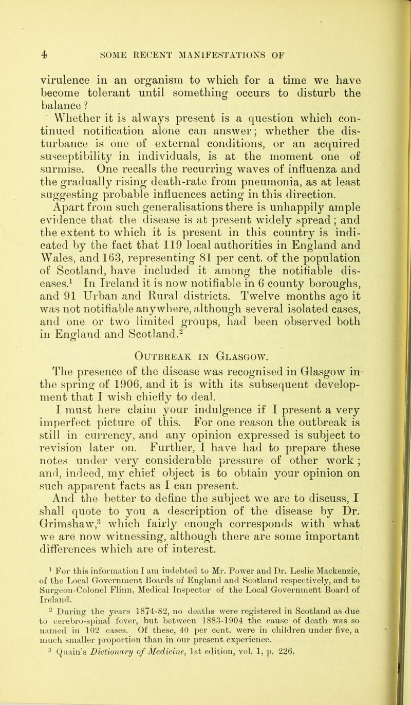 virulence in an organism to which for a time we have become tolerant until something occurs to disturb the balance ? Whether it is always present is a question which con- tinued notification alone can answer; whether the dis- turbance is one of external conditions, or an acquired susceptibility in individuals, is at the moment one of surmise. One recalls the recurring waves of influenza and the gradually rising death-rate from pneumonia, as at least suggesting probable influences acting in this direction. Apart from such generalisations there is unhappily ample evidence that the disease is at present widely spread; and the extent to which it is present in this country is indi- cated by the fact that 119 local authorities in England and Wales, and 163, representing 81 per cent, of the population of Scotland, have included it among the notifiable dis- eases.^ In Ireland it is now notifiable in 6 county boroughs, and 91 Urban and Rural districts. Twelve months ago it was not notifiable anywhere, although several isolated cases, and one or two limited groups, had been observed both in England and Scotland.^ Outbreak in Glasgow. The presence of the disease was recognised in Glasgow in the spring of 1906, and it is with its subsequent develop- ment that I wish chiefly to deal. I must here claim your indulgence if I present a very imperfect picture of this. For one reason the outbreak is still in currency, and any opinion expressed is subject to revision later on. Further, I have had to prepare these notes under very considerable pressure of other work ; and, indeed, my chief object is to obtain your opinion on such apparent facts as I can present. And the better to define the subject we are to discuss, I shall quote to you a description of the disease by Dr. Grimshaw,^ which fairly enough corresponds with what we are now witnessing, although there are some important differences which are of interest. ^ For this information I am indebted to Mr. Power and Dr. Leslie Mackenzie, of the Local Government Boards of England and Scotland respectively, and to Surgeon-Colonel Flinn, Medical Inspector of the Local Government Board of Ireland. 2 During the years 1874-82, no deaths were registered in Scotland as due to cerebro-spinal fever, but between 1883-1904 the cause of death was so named in 102 cases. Of these, 40 per cent, were in children under five, a much smaller proportion than in our present experience. ^ Quain’s Dictionary of Medicine, 1st edition, vol. 1, p. 226,