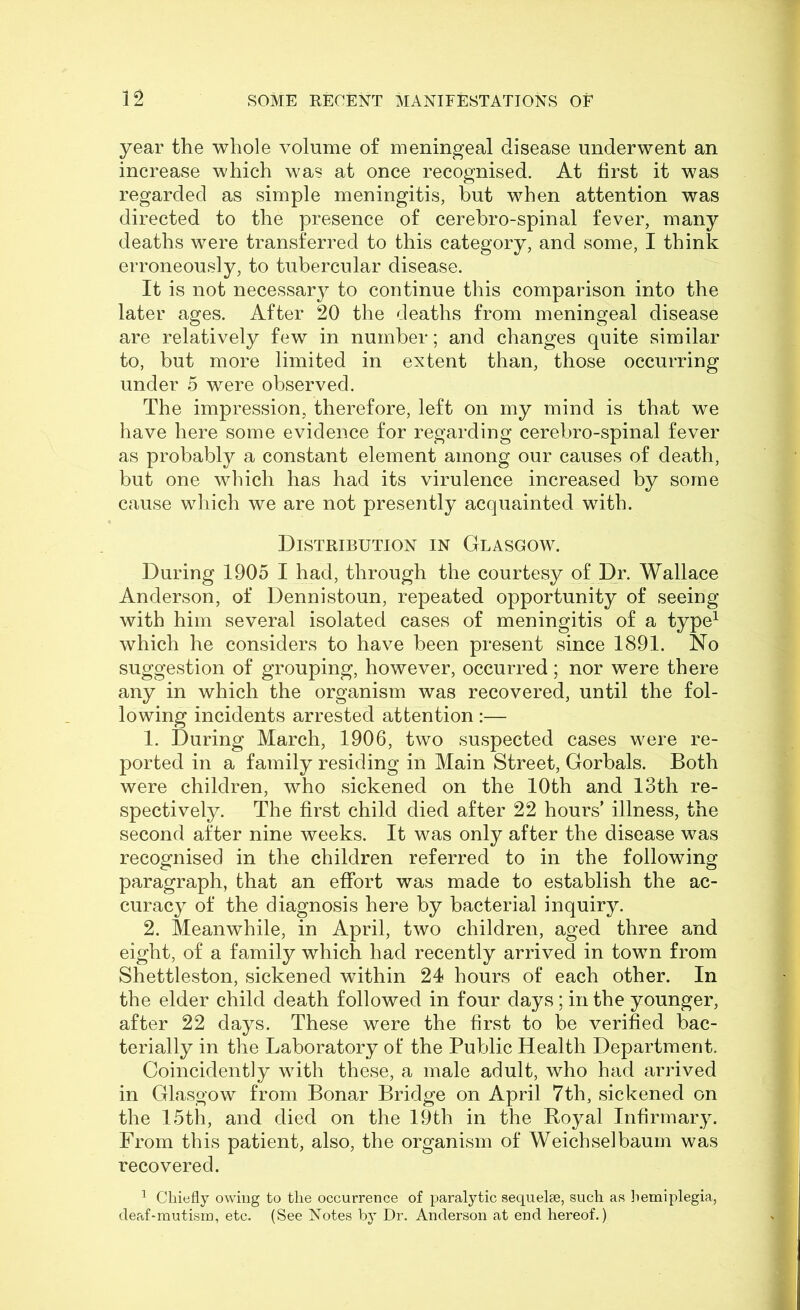 year the whole volume of meningeal disease underwent an increase which was at once recognised. At first it was regarded as simple meningitis, but when attention was directed to the presence of cerebro-spinal fever, many deaths were transferred to this category, and some, I think erroneously, to tubercular disease. It is not necessar}^ to continue this comparison into the later ages. After 20 the deaths from meningeal disease are relatively few in number; and changes quite similar to, but more limited in extent than, those occurring under 5 were observed. The impression, therefore, left on my mind is that we have here some evidence for regarding cerebro-spinal fever as probably a constant element among our causes of death, but one which has had its virulence increased by some cause which we are not presently acquainted with. Distribution in Glasgow. During 1905 I had, through the courtesy of Dr. Wallace Anderson, of Dennistoun, repeated opportunity of seeing with him several isolated cases of meningitis of a type^ which he considers to have been present since 1891. No suggestion of grouping, however, occurred; nor were there any in which the organism was recovered, until the fol- lowing incidents arrested attention:— 1. During March, 1906, two suspected cases were re- ported in a family residing in Main Street, Gorbals. Both were children, who sickened on the 10th and 13th re- spectively. The first child died after 22 hours’ illness, the second after nine weeks. It was only after the disease was recognised in the children referred to in the following paragraph, that an effort was made to establish the ac- curacy of the diagnosis here by bacterial inquiry. 2. Meanwhile, in April, two children, aged three and eight, of a family which had recently arrived in town from Shettleston, sickened within 24 hours of each other. In the elder child death followed in four days ; in the younger, after 22 days. These were the first to be verified bac- terially in the Laboratory of the Public Health Department. Coincidently with these, a male adult, who had arrived in Glasgow from Bonar Bridge on April 7th, sickened on the 15th, and died on the 19th in the Royal Infirmary. From this patient, also, the organism of Weichselbaum was recovered. ^ Chiefly owing to the occurrence of paralytic sequelee, such as hemiplegia, cleaf-mutisrn, etc. (See Notes by Dr. Anderson at end hereof.)