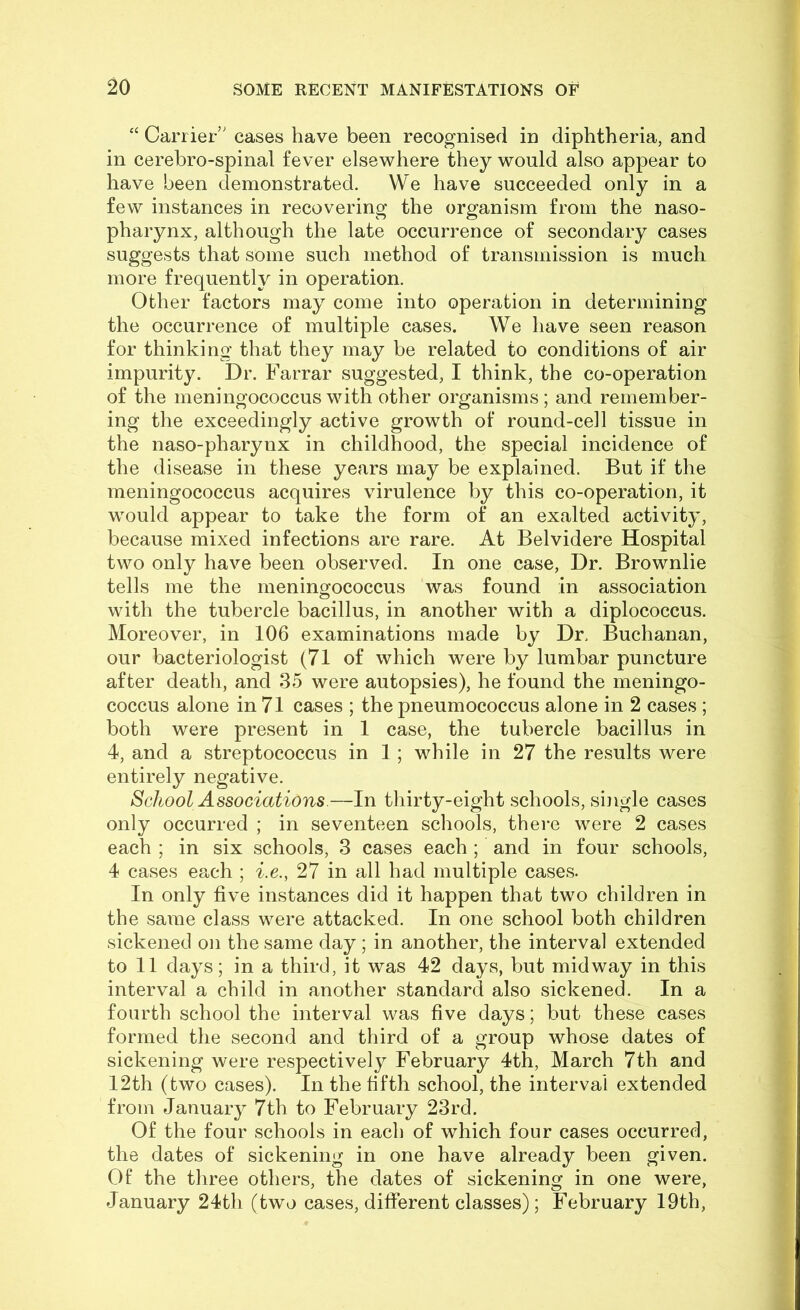 ‘‘ Carrier’' cases have been recognised in diphtheria, and in cerebro-spinal fever elsewhere they would also appear to have been demonstrated. We have succeeded only in a few instances in recovering the organism from the naso- pharynx, although the late occurrence of secondary cases suggests that some such method of transmission is much more frequently in operation. Other factors may come into operation in determining the occurrence of multiple cases. We have seen reason for thinking that they may be related to conditions of air impurity. Dr. Farrar suggested, I think, the co-operation of the meningococcus with other organisms; and remember- ing the exceedingly active growth of round-cell tissue in the naso-pharynx in childhood, the special incidence of the disease in these years may be explained. But if the meningococcus acquires virulence by this co-operation, it would appear to take the form of an exalted activity, because mixed infections are rare. At Belvidere Hospital two only have been observed. In one case, Dr. Brownlie tells me the meningococcus was found in association with the tubercle bacillus, in another with a diplococcus. Moreover, in 106 examinations made by Dr. Buchanan, our bacteriologist (71 of which were by lumbar puncture after death, and 35 were autopsies), he found the meningo- coccus alone in 71 cases ; the pneumococcus alone in 2 cases ; both were present in 1 case, the tubercle bacillus in 4, and a streptococcus in 1 ; while in 27 the results were entirely negative. School Associations.—In thirty-eight schools, single cases only occurred ; in seventeen schools, there were 2 cases each ; in six schools, 3 cases each ; and in four schools, 4 cases each ; i.e., 27 in all had multiple cases. In only five instances did it happen that two children in the same class were attacked. In one school both children sickened on the same day ; in another, the interval extended to 11 days; in a third, it was 42 days, but midway in this interval a child in another standard also sickened. In a fourth school the interval was five days; but these cases formed the second and third of a group whose dates of sickening were respectively February 4th, March 7th and 12th (two cases). In the fifth school, the interval extended from January 7th to February 23rd. Of the four schools in each of which four cases occurred, the dates of sickening in one have already been given. Of the three others, the dates of sickening in one were, January 24th (two cases, different classes); February 19th,