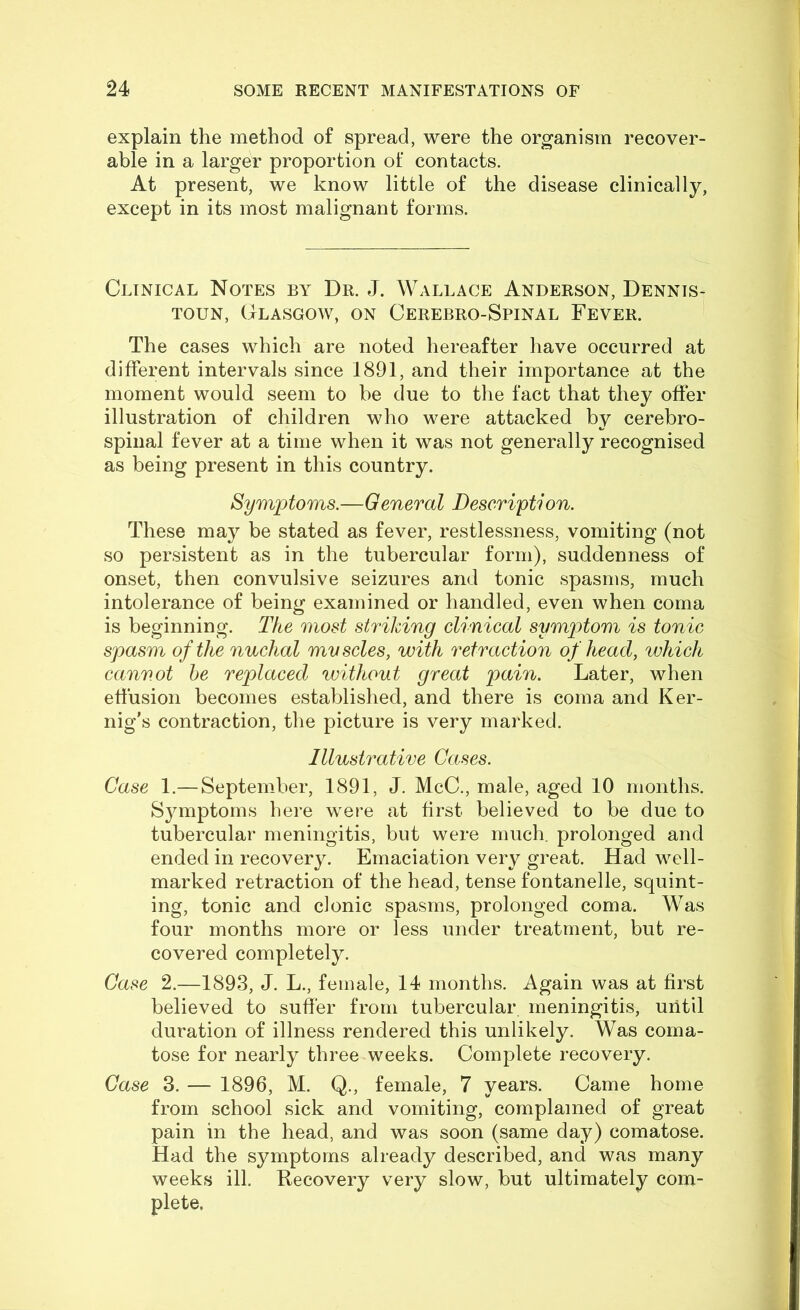 explain the method of spread, were the organism recover- able in a larger proportion of contacts. At present, we know little of the disease clinically, except in its most malignant forms. Clinical Notes by Dr. J. Wallace Anderson, Dennis- TOUN, Glasgow, on Cerebro-Spinal Fever. The cases which are noted hereafter have occurred at different intervals since 1891, and their importance at the moment would seem to be due to the fact that they offer illustration of children who were attacked by cerebro- spinal fever at a time when it was not generally recognised as being present in this country. Symptoms.—General Description. These may be stated as fever, restlessness, vomiting (not so persistent as in the tubercular form), suddenness of onset, then convulsive seizures and tonic spasms, much intolerance of being examined or handled, even when coma is beginning. The most striking clinical symp)tom is tonic spasm of the nuchal mvscles, with retraction of head, whicJi cannot he replaced without great pain. Later, when effusion becomes established, and there is coma and Ker- nig’s contraction, the picture is very marked. Illustrative Cases. Case 1.— September, 1891, J. McC., male, aged 10 months. Symptoms here were at first believed to be due to tubercular meningitis, but were much, prolonged and ended in recovery. Emaciation very great. Had well- marked retraction of the head, tense fontanelle, squint- ing, tonic and clonic spasms, prolonged coma. Was four months more or less under treatment, but re- covered completely. Case 2.—1893, J. L., female, 14 months. Again was at first believed to suffer from tubercular meningitis, until duration of illness rendered this unlikely. Was coma- tose for nearly three weeks. Complete recovery. Case 3. — 1896, M. Q., female, 7 years. Came home from school sick and vomiting, complained of great pain in the head, and was soon (same day) comatose. Had the symptoms already described, and was many weeks ill. Recovery very slow, but ultimately com- plete.