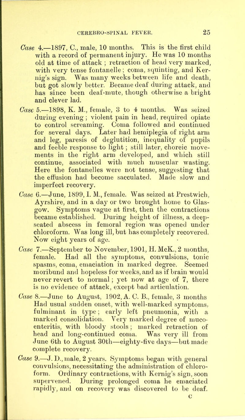 Case 4.—1897, C., male, 10 months. This is the first child with a record of permanent injury. He was 10 months old at time of attack ; retraction of head very marked, with very tense font an ell e; coma, squinting, and Ker- nig’s sign. Was many weeks between life and death, but got slowly better. Became deaf during attack, and has since been deaf-mute, though otherwise a bright and clever lad. Case 5.—1898, K. M., female, 3 to 4 months. Was seized during evening ; violent pain in head, required opiate to control screaming. Coma followed and continued for several days. Later had hemiplegia of right arm and leg, paresis of deglutition, inequality of pupils and feeble response to light; still later, choreic move- ments in the right arm developed, and which still continue, associated with much muscular wasting. Here the fontanelles were not tense, suggesting that the effusion had become sacculated. Made slow and imperfect recovery. Case 6.—June, 1899,1. M., female. Was seized at Prestwich, Ayrshire, and in a day or two brought home to Glas- gow. Symptoms vague at first, then the contractions became established. During height of illness, a deep- seated abscess in femoral region was opened under chloroform. Was long ill, but has completely recovered. Now eight years of age. Case 7.—September to November, 1901, H. McK., 2 months, female. Had all the symptoms, convulsions, tonic spasms, coma, emaciation in marked degree. Seemed moribund and hopeless for weeks, and as if brain would never revert to normal; yet now at age of 7, there is no evidence of attack, except bad articulation. Case 8.—June to August, 1902, A. C. B., female, 3 months Had usual sudden onset, with well-marked symptoms, fulminant in type; early left pneumonia, with a marked consolidation. Very marked degree of muco- enteritis, with bloody stools ; marked retraction of head and long-continued coma. Was very ill from June 6th to August 30th—eighty-five days—but made complete recovery. Case 9.—J. D., male, 2 years. Symptoms began with general convulsions, necessitating the administration of chloro- form. Ordinary contractions, with Kernig’s sign, soon supervened. During prolonged coma he emaciated rapidly, and on recovery was discovered to be deaf. c