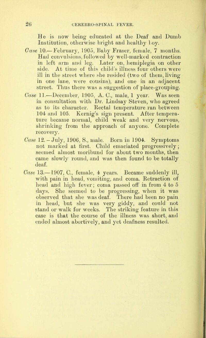 He is now being educated at the Deaf and Dumb Institution, otherwise bright and healthy boy. Case 10.— February, 1905, Baby Fraser, female, 7 months. Had convulsions, followed by well-marked contraction in left arm and leg. Later on, hemiplegia on other side. At time of this child’s illness four others were ill in the street where she resided (two of them, living in one lane, were cousins), and one in an adjacent street. Thus there was a suggestion of place-grouping. Case 11.—December, 1905, A. C., male, 1 year. Was seen in consultation with Dr. Lindsay Steven, who agreed as to its character. Bectal temperature ran between 104 and 105. Kernig’s sign present. After tempera- ture became normal, child weak and very nervous, shrinking from the approach of anyone. Complete recovery. Case 12.— July, 1906, S., male. Born in 1904. Symptoms not marked at first. Child emaciated progressively; seemed almost moribund for about two months, then came slowly round, and was then found to be totally deaf. Case 13.—1907, C., female, 4 years. Became suddenly ill, with pain in head, vomiting, and coma. Betraction of head and high fever; coma passed oft* in from 4 to 5 days. She seemed to be progressing, when it was observed that she was deaf. There had been no pain in head, but she was very giddy, and could not stand or walk for weeks. The striking feature in this case is that the course of the illness was short, and ended almost abortively, and yet deafness resulted.