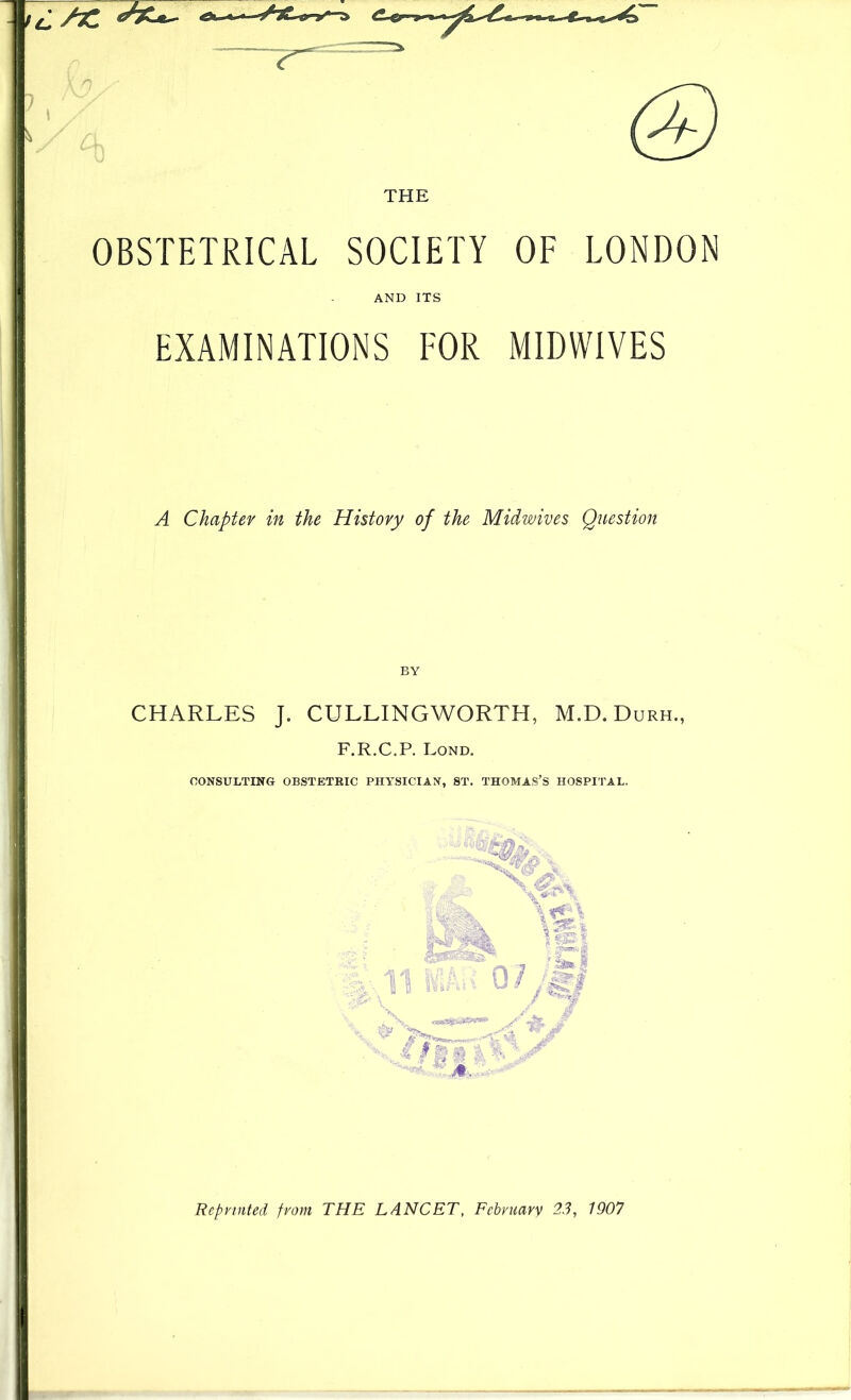 THE OBSTETRICAL SOCIETY OF LONDON AND ITS EXAMINATIONS FOR MIDWIVES A Chapter in the History of the Midwives Question BY CHARLES J. CULLINGWORTH, M.D. Durh., F.R.C.P. Lond. CONSULTING OBSTETRIC PHYSICIAN, ST. THOMAS’S HOSPITAL. Reprinted from THE LANCET, Februarv 2.3, 1907