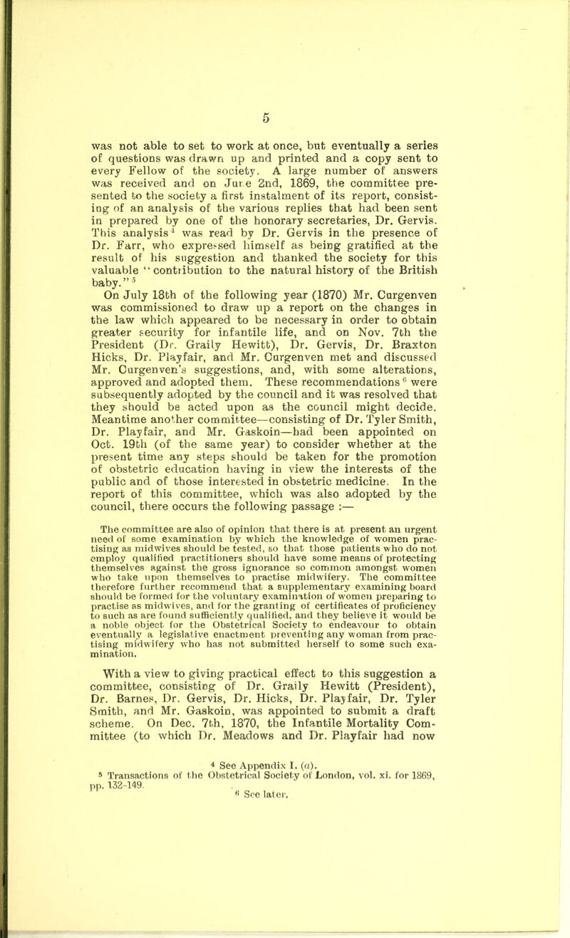 was not able to set to work at once, but eventually a series of questions was drawn up and printed and a copy sent to every Fellow of the society. A large number of answers was received and on Jure 2nd, 1869, the committee pre- sented to the society a first instalment of its report, consist- ing of an analysis of the various replies that had been sent in prepared by one of the honorary secretaries, Dr. Gervis. This analysis^ was read by Dr. Gervis in the presence of Dr. Farr, who expressed himself as being gratified at the result of his suggestion and thanked the society for this valuable “contribution to the natural history of the British baby.” ® On July 18th of the following year (1870) Mr. Curgenven was commissioned to draw up a report on the changes in the law which appeared to be necessary in order to obtain greater security for infantile life, and on Nov. 7th the President (Dc. Graily Hewitt), Dr. Gervis, Dr. Braxton Hicks, Dr. Playfair, and Mr. Curgenven met and discussed Mr. Gurgenven’s suggestions, and, with some alterations, approved and adopted them. These recommendations ® were subsequently adopted by the council and it was resolved that they should be acted upon as the council might decide. Meantime another committee—consisting of Dr. Tyler Smith, Dr. Playfair, and Mr. Gaskoin—had been appointed on Oct. 19th (of the same year) to consider whether at the present time any steps should be taken for the promotion of obstetric education having in view the interests of the public and of those interested in obstetric medicine. In the report of this committee, which was also adopted by the council, there occurs the following passage :— The committee are also of opinion that there is at present an urgent need of some examination by which the knowledge of women prac- tising as midwives should be tested, so that those patients who do not employ qualified practitioners should have some means of protecting themselves against the gross ignorance so common amongst women who take upon themselves to practise midwifery. The committee therefore further recommend that a supplementary examining board should be formed for the voluntary examination of women preparing to practise as midwives, and for the granting of certificates of proficiency to such as are found sutficiently qualified, and they believe it would be a noble object for the Obstetrical Society to endeavour to obtain eventually a legislative enactment preventing any woman from prac- tising midwifery who has not submitted herself to some sirch exa- mination. With a view to giving practical effect to this suggestion a committee, consisting of Dr. Graily Hewitt (President), Dr. Barnes, Dr. Gervis, Dr. Hicks, Dr. Playfair, Dr. Tyler Smith, and Mr. Gaskoin, was appointed to submit a draft scheme. On Dec. 7th, 1870, the Infantile Mortality Com- mittee (to which Dr. Meadows and Dr. Playfair had now ^ See Appendix I. (a). s Transactions of the Obstetrical Society of London, vol. xi. for 1869, pp. 132-149, ^ See later.