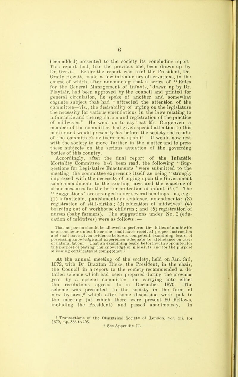 been added) presented to the society its concluding report. This report had, like the previous one, been drawn up by Dr. Gervis. Before the report was read the President, Dr. Graily Hewitt, made a few introductory observations, in the course of which, after announcing that a series of “Rules for the General Management of Infants,’’drawn up by Dr. Playfair, had been approved by the council and printed for general circulation, he spoke of another and somewhat cognate subject that had “attracted the attention of the committee—viz., the desirability of urging on the legislature the necessity for various emendations in the laws relating to infanticide and the regulatii n and registration of the practice of midwives.” He went on to say tiiat Mr. Curgenven, a member of the committee, had given special attention to this matter and would presently lay before the society the results of the committee’s deliberations upon it. It would now rest with the society to move further in the matter and to press these subjects on the serious attention of the governing bodies of this country. Accordingly, after the final report of the Infantile Mortality Committee had been read, the following “Sug- gestions for Legislative Enactments ” were submitted to the meeting, the committee expressing itself as being “strongly impressed with the necessity of urging upon the Government some amendments to the existing laws and the enacting of other measures for the better protection of infant li*^e.” The ‘ ‘ Suggestions ” are arranged under several headings—as, e.g., (1) infanticide, punishment and evidence, amendments ; (2) registration of still-births ; (3) education of midwives ; (4) boarding out of workhouse children ; and (5) registration of nurses (baby farmers). The suggestions under No. 3 (edu- cation of mid wives) were as follows :— That no person should be allowed to perform the duties of a midwife or accoucheur unless he or she shall have received proper instruction and shall have given evidence before a competent examining board of possessing knowledge and experience adequate to attendance on cases of natural labour That an examining board be forthwith api)ointed for the purpose of testing the knowledge of midwives and for the purpose of issuing certificates of competency.'^ At the annual meeting of the society, held on Jan. 3rd, 1872, with Dr. Braxton Hicks, the President, in the chair, the Council in a report to the society recommended a de- tailed scheme which had been prepared during the previous year by a special committee for carrying into effect the resolutions agreed to in December, 1870. The scheme was presented to the society in the form of new by-laws,® which after some discussion were put to the meeting (at which there were present 60 Fellows, including the President) and passed unanimously. In r Transactions of the Obstetrical Society of London, voJ. xii. for X870, pp. 388 to 403. 8 See Appendix II.