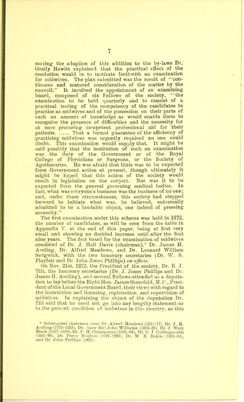 moving the adoption of this addition to the by-laws Dr. Graily Hewitt explained that the practical effect of the resolution would be to institute forthwith an examination for midwives. The plan submitted was the result of “con- tinuous and matured consideration of the matter by the council.” It involved the appointment of an examining board, composed of six Fellows of the society, “the examination to be held quarterly and to consist of a practical testing of the competency of the candidates to practise as mid wives and of the possession on their parts of such an amount of knowledge as would enable them to recognise the presence of difficulties and the necessity for at once procuring competent professional aid for their patients That a formal guarantee of the efficiency of practising midwives was urgently required no one could doubt. This examination would supply that. It might be said possibly that the institution of such an examination was the duty of the Government or of the Royal College of Physicians or Surgeons, or the Society of Apothecaries. He was afraid that little was to be expected from Government action at present, though ultimately it might be hoped that this action of the society would result in legislation on the subject. Nor was it to be expected from the general governing medical bodies. In fact, what was everyone’s business was the business of no one; and, under these circumstances, this society had stepped forward to initiate what was, he believed, universally admitted to be a laudable object, one indeed of pressing necessity.” The first examination under this scheme was held in 1872, the number of candidates, as will be seen from the table in Appendix V. at the end of this paper, being at first very small and showing no decided increase until after the first nine years. The first board for the examination of midwives consisted of Dr. J. Hall Davis (chairman),^ Dr. James H. Aveling, Dr. Alfred Meadows, and Dr. Leonard William Sedgwick, with the two honorary secretaries (Dr. W. S. Playfair and Dr. John Jones Phillips) ex-offioio. On Nov. 21st, 1873, the President of the society. Dr. E. J. Tilt, the honorary secretaries (Dr. J. Jones Phillips and Dr. James H. Aveling), and several Fellows attended as a deputa- tion to lay before the Right Hon. James Stansfeld, M.P., Presi- dent of the Local Government Board, their views with regard to the instruction and licensing, registration, and supervision of midwives. In explaining the object of the deputation Dr. Tilt said that he need not go into any lengthy statement as to the presant condition of midwives in this country, as this 9 Subsequent chairmen were Dr. Alfred Meadows (1875-77), Dr. J. H. Aveling (1878-1883), Dr. (now Sir) John Williams (1884-86), Dr. J. Watt Black (1887-1890), Dr. F. H.Champneys (1891-94), Dr. C. J. Cullingworth (1895-96). Dr. Percy Boulton (1897-1900), Dr. W. R. Dakin (1901-04),, and Dr. John Phillips (1905).