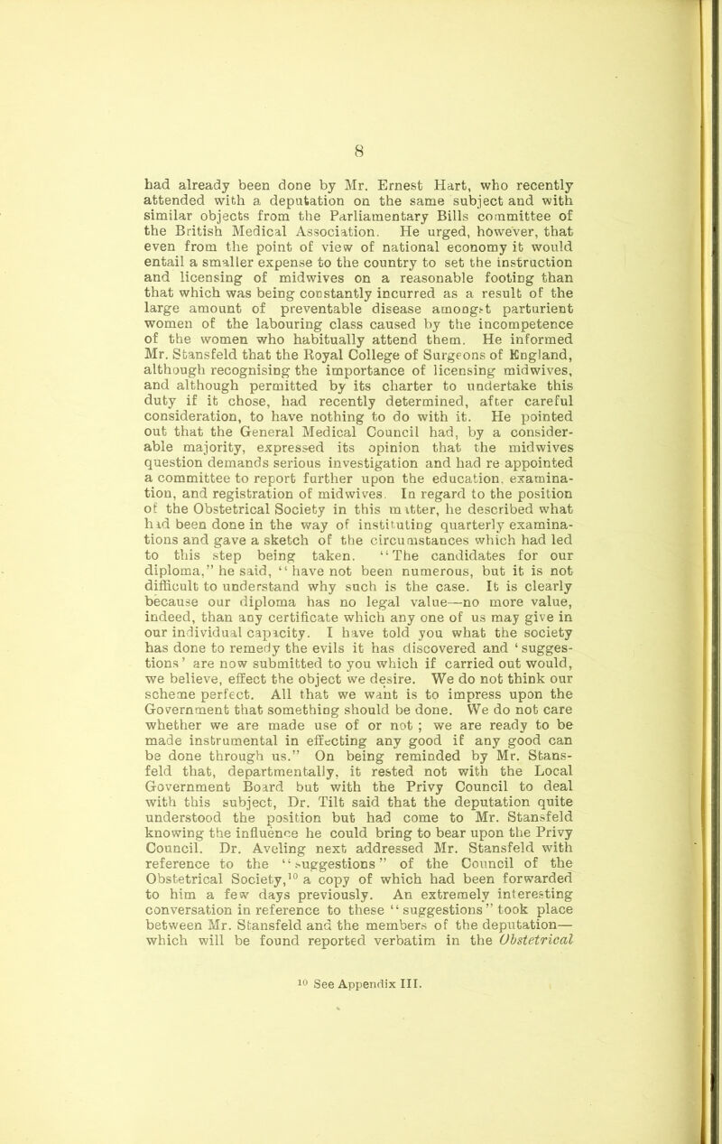 had already been done by Mr, Ernest Hart, who recently attended with a deputation on the same subject and with similar objects from the Parliamentary Bills committee of the British Medical Association. He urged, however, that even from the point of view of national economy it would entail a smaller expense to the country to set the instruction and licensing of mid wives on a reasonable footing than that which was being constantly incurred as a result of the large amount of preventable disease amongs-t parturient women of the labouring class caused by the incompetence of the women who habitually attend them. He informed Mr. Sfcansfeld that the Royal College of Surgeons of England, although recognising the importance of licensing midwives, and although permitted by its charter to undertake this duty if it chose, had recently determined, after careful consideration, to have nothing to do with it. He pointed out that the General Medical Council had, by a consider- able majority, expressed its opinion that the midwives question demands serious investigation and had re appointed a committee to report further upon the education, examina- tion, and registration of midwives. la regard to the position of the Obstetrical Society in this raitter, he described what hid been done in the way of instit.utiag quarterly examina- tions and gave a sketch of the circumstances which had led to this step being taken. “The candidates for our diploma,” he said, “ have not been numerous, but it is not difficult to understand why such is the case. It is clearly because our diploma has no legal value—no more value, indeed, than any certificate which any one of us may give in our individual capacity, I have told you what the society has done to remedy the evils it has discovered and ‘ sugges- tions ’ are now submitted to you which if carried out would, we believe, effect the object we desire. We do not think our scheme perfect. All that we want is to impress upon the Government that something should be done. We do not care whether we are made use of or not ; we are ready to be made instrumental in effecting any good if any good can be done through us.” On being reminded by Mr. Stans- feld that, departmentally, it rested not with the Local Government Board but with the Privy Council to deal with this subject. Dr. Tilt said that the deputation quite understood the position but had come to Mr. Stansfeld knowing the influence he could bring to bear upon the Privy Council. Dr. Aveling next addressed Mr. Stansfeld with reference to the ‘ ‘ suggestions ” of the Council of the Obstetrical Society,^® a copy of which had been forwarded to him a few days previously. An extremely interesting conversation in reference to these “ suggestions” took place between Mr. Stansfeld and the members of the deputation— which will be found reported verbatim in the Obstetrical