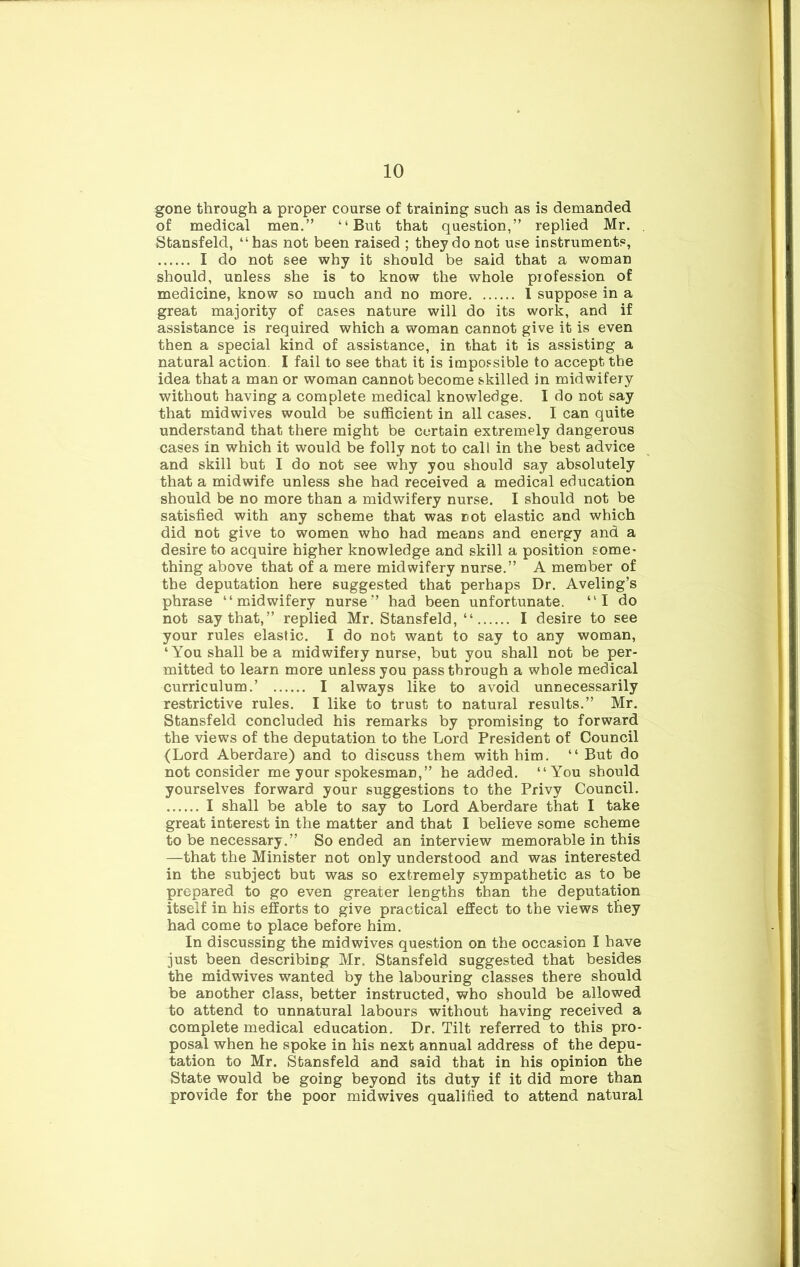 gone through a proper course of training such as is demanded of medical men.” “But that question,” replied Mr. . Stansfeld, “has not been raised ; they do not use instruments, I do not see why it should be said that a woman should, unless she is to know the whole profession of medicine, know so much and no more I suppose in a great majority of cases nature will do its work, and if assistance is required which a woman cannot give it is even then a special kind of assistance, in that it is assisting a natural action. I fail to see that it is impossible to accept the idea that a man or woman cannot become skilled in midwifery without having a complete medical knowledge. I do not say that midwives would be sufficient in all cases. I can quite understand that there might be certain extremely dangerous cases in which it would be folly not to call in the best advice and skill but I do not see why you should say absolutely that a midwife unless she had received a medical education should be no more than a midwifery nurse. I should not be satisfied with any scheme that was not elastic and which did not give to women who had means and energy and a desire to acquire higher knowledge and skill a position some- thing above that of a mere midwifery nurse.” A member of the deputation here suggested that perhaps Dr. Aveling’s phrase “midwifery nurse” had been unfortunate. “I do not say that,” replied Mr. Stansfeld, “ I desire to see your rules elastic. I do not want to say to any woman, ‘You shall be a midwifery nurse, but you shall not be per- mitted to learn more unless you passthrough a whole medical curriculum.’ I always like to avoid unnecessarily restrictive rules. I like to trust to natural results.” Mr. Stansfeld concluded his remarks by promising to forward the views of the deputation to the Lord President of Council (Lord Aberdare) and to discuss them with him. “ But do not consider me your spokesman,” he added. “You should yourselves forward your suggestions to the Privy Council. I shall be able to say to Lord Aberdare that I take great interest in the matter and that I believe some scheme to be necessary.” So ended an interview memorable in this —that the Minister not only understood and was interested in the subject but was so extremely sympathetic as to be prepared to go even greater lengths than the deputation itself in his efforts to give practical effect to the views they had come to place before him. In discussing the midwives question on the occasion I have just been describing Mr. Stansfeld suggested that besides the midwives wanted by the labouring classes there should be another class, better instructed, who should be allowed to attend to unnatural labours without having received a complete medical education. Dr. Tilt referred to this pro- posal when he spoke in his next annual address of the depu- tation to Mr. Stansfeld and said that in his opinion the State would be going beyond its duty if it did more than provide for the poor midwives qualified to attend natural