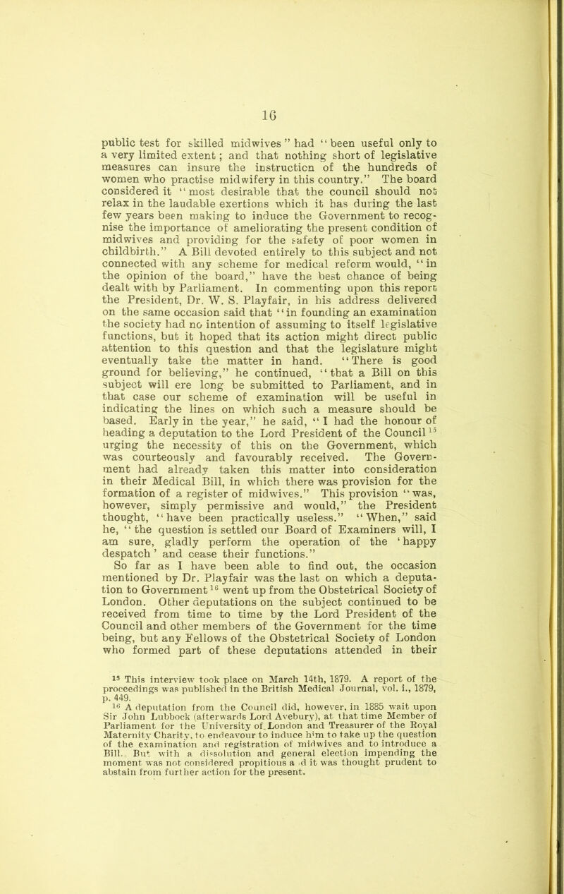 public test for skilled midwives ” had “been useful only to a very limited extent; and that nothing short of legislative measures can insure the instruction of the hundreds of women who practise midwifery in this country.” The board considered it “most desirable that the council should not relax in the laudable exertions which it has during the last few years been making to induce the Government to recog- nise the importance of ameliorating the present condition of midwives and providing for the safety of poor women in childbirth.” A Bill devoted entirely to this subject and not connected with any scheme for medical reform would, “in the opinion of the board,” have the best chance of being dealt with by Parliament. In commenting upon this reporc the President, Dr, W. S. Playfair, in his address delivered on the same occasion said that ‘ ‘ in founding an examination the society had no intention of assuming to itself legislative functions, but it hoped that its action might direct public attention to this question and that the legislature might eventually take the matter in hand. “There is good ground for believing,” he continued, “that a Bill on this subject will ere long be submitted to Parliament, and in that case our scheme of examination will be useful in indicating the lines on which such a measure should be based. Early in the year,” he said, “I had the honour of heading a deputation to the Lord President of the Council urging the necessity of this on the Government, which was courteously and favourably received. The Govern- ment had already taken this matter into consideration in their Medical Bill, in which there was provision for the formation of a register of midwives.” This provision “was, however, simply permissive and would,” the President thought, “have been practically useless.” “When,” said he, “ the question is settled our Board of Examiners will, I am sure, gladly perform the operation of the ‘ happy despatch ’ and cease their functions.” So far as I have been able to find out, the occasion mentioned by Dr. Playfair was the last on which a deputa- tion to Government went up from the Obstetrical Society of London. Other deputations on the subject continued to be received from time to time by the Lord President of the Council and other members of the Government for the time being, but any Fellows of the Obstetrical Society of London who formed part of these deputations attended in their This interview took place on March 14th, 1879. A report of the proceedings was published in the British Medical Journal, vol. i., 1879, p. 449. 16 A deputation from the Council did, however, in 1885 wait upon Sir John Lubbock (afterwards Lord Avebury), at that time Member of Parliament for the University of.London and Treasurer of the Eoyal Maternity Charity, to endeavour to induce h’m to take up the question of the examination and registration of midwives and to introduce a Bill. But with a dissolution and general election impending the moment was not considered propitious a d it was thought prudent to abstain from further action for the present.